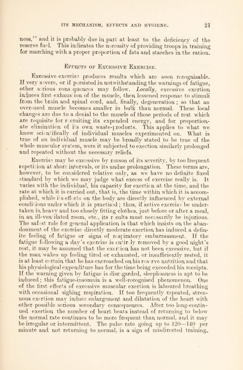 ness,” and it is probably due in part at least to the deficiency of the reserve fuel. This indicates the necessity of providing troops in training for marching with a proper proportion of fats and starches in the ration. Effects of Excessive Exercise. Excessive exercise produces results which are soon recognisable. If very s 5vere, or if persisted in notwithstanding the warnings of fatigue, other serious cons .quences may follow. Locally, excessive exertion, induces first exhaus ion of the muscle, then lessened response to stimuli from the brain and spinal cord, and, finally, degeneration ; so that an over-used muscle becomes smaller in bulk than normal. These local changes are due to a denial to the muscle of those periods of rest which are requisite for rvmruiting its expended energy, and for proportion- ate elimina.tion of its own waste-products. This applies to what we know scientifically of individual muscles experimented on. What is true of an individual muscle may be broadly stated to be true of the whole muscular system, were it subjected to exertion similarly prolonged and repeated without the necessary reliefs. Exercise may be excessive by reason of its severity, by too frequent repetition at short intervals, or its undue prolongation. These terms are, however, to be considered relative only, as we have no definite fixed standard by which we may judge what excess of exercise really is. It varies with the individual, his capacity for exertion at the time, and the rate at which it is carried out, that is, the time within which it is accom- plished, while i's effects on the body are directly influenced by external conditions under which it is practised ; thus, if active exercise be under- taken in heavy and too closely fitting clothes, just before or after a meal, in an ill-ven ilated room, etc., its r suits must necessarily be injurious. The safest rule for general application is that which insists on the aban- donment of the exercise directly moderate exertion has induced a defin- ite feeling of fatigue or signs of respiratory embarrassment. If the fatigue following a day’s exercise is enfir ly removed by a good night’s rest, it may be assumed that the exerlion has not been excessive, but if the man wakes up feeling tired or exhausted, or insufficiently rested, it is at least certain that he has encroached on his reserve nutrition and that his physiological expenditure has for the time being exceeded his receipts. If the warning given by fatigue is disr garded, sleeplessness is apt to be induced; this fatigue-insomnia is a well-recognised phenomenon. One of the first effects of excessive muscular exertion is laboured breathing with occasional sighing respiration. If too frequently repeated, stren- uous exertion may induce enlargement and dilatation of the heart with other possible serious secondary consequences. After too long-contin- ued exertion the number of heart beats instead of returning to beloAv the normal rate continues to be more frequent than normal, and it may be irregular or intermittent. The pulse rate going up to 120—140 per minute and not returning to normal, is a sign of misdirected trainings