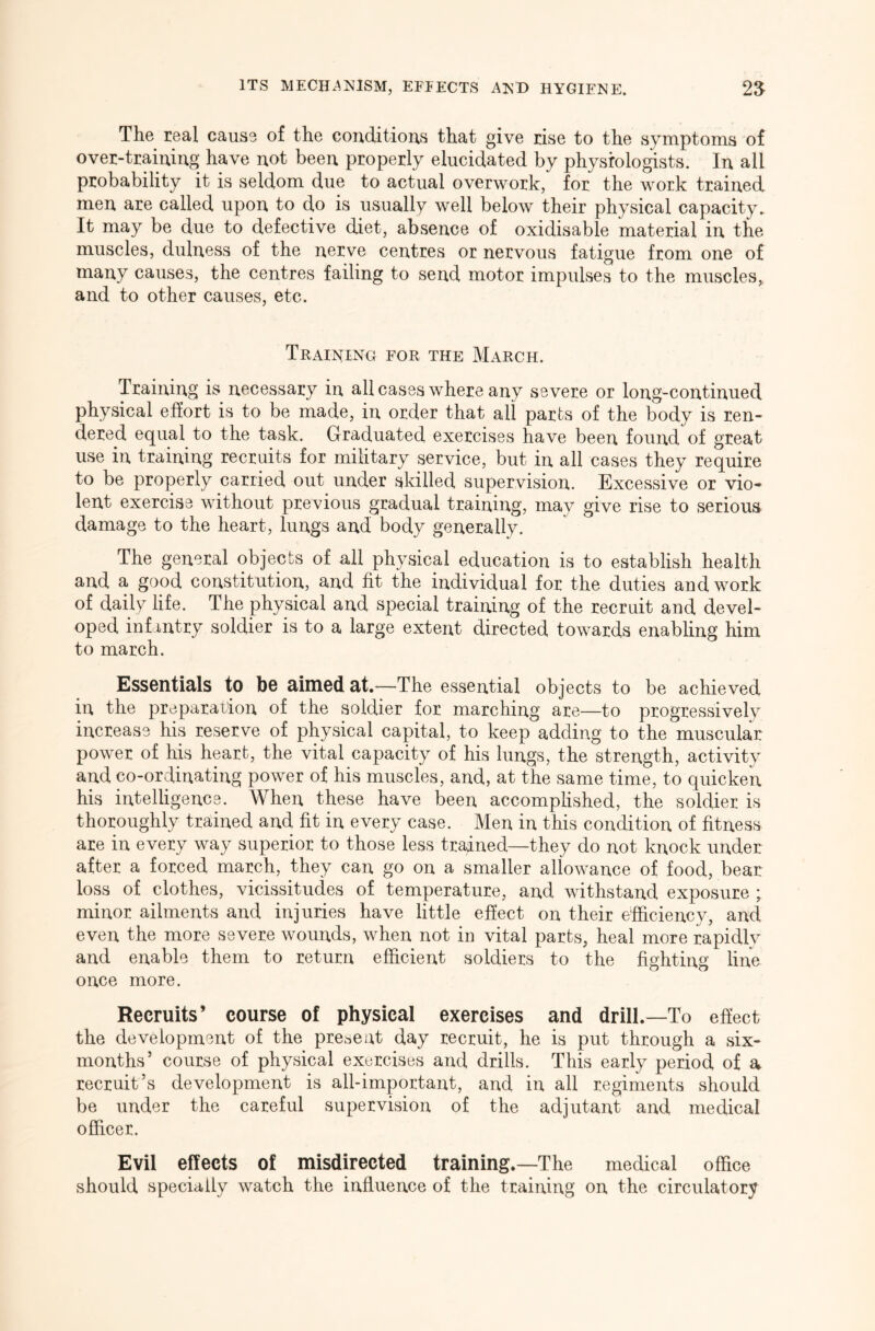 The real cause of the conditions that give rise to the symptoms of over-training have not been properly elucidated by physiologists. In all probability it is seldom due to actual overwork, for the work trained men are called upon to do is usually well below their physical capacity. It may be due to defective diet, absence of oxidisable material in the muscles, dulness of the nerve centres or nervous fatigue from one of many causes, the centres failing to send motor impulses to the muscles,, and to other causes, etc. Training for the March. Training is necessary in all cases where any severe or long-continued physical effort is to be made, in order that all parts of the body is ren- dered equal to the task. Graduated exercises have been found of great use in training recruits for military service, but in all cases they require to be properly carried out under skilled supervision. Excessive or vio- lent exercise without previous gradual training, may give rise to serious damage to the heart, lungs and body generally. The general objects of all physical education is to establish health and a good constitution, and fit the individual for the duties and work of daily life. The physical and special training of the recruit and devel- oped infantry soldier is to a large extent directed towards enabling him to march. Esssntis^ls to bo O^imod^t.—The essential objects to be achieved in the preparation of the soldier for marching are—to progressively increase his reserve of physical capital, to keep adding to the muscular power of his heart, the vital capacity of his lungs, the strength, activity and co-ordinating power of his muscles, and, at the same time, to quicken his intelligence. When these have been accomphshed, the soldier is thoroughly trained and fit in every case. Men in this condition of fitness are in every way superior to those less trained—they do not knock under after a forced march, they can go on a smaller allowance of food, bear loss of clothes, vicissitudes of temperature, and withstand exposure ; minor ailments and injuries have little effect on their efficiency, and even the more severe wounds, when not in vital parts, heal more rapidly and enable them to return efficient soldiers to the fighting line once more. Recruits’ course of physical exercises and drill.—To effect the development of the present day recruit, he is put through a six- months’ course of physical exercises and drills. This early period of a recruit’s development is all-important, and in all regiments should be under the careful supervision of the adjutant and medical officer. Evil effects of misdirected training.—The medical office should specially watch the influence of the training on the circulatory