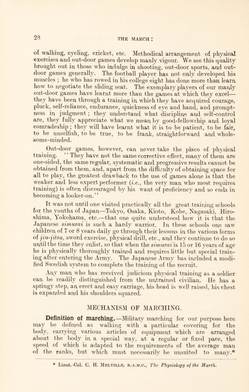 of walking, cycling, cricket, etc. Methodical arrangement of physical exercises and out-door games develop manly vigour. We see this quality brought out in those who indulge in shooting, out-door sports, and out- door games generally. The football player has not only developed his muscles ; he who has rowed in his college eight has done more than learn how to negotiate the sliding seat. The exemplary players of our manly out-door games have learnt more than the games at which they excel— they have been through a training in which they have acquired courage, pluck, self-reliance, endurance, quickness of eye and hand, and prompt- ness in judgment; they understand what discipline and self-control are, they fully appreciate what we mean by good-fellowship and loyal comradeship ; they will have learnt what it is to be patient, to be fair, to be unselfish, to be true, to be frank, straightforward and whole- some-minded. Out-door games, however, can never take the place of physical training. ‘ ^ They have not the same corrective effect, many of them are one-sided, the same regular, systematic and progressive results cannot be obtained from them, and, apart from the difficulty of obtaining space for all to play, the greatest drawback to the use of games alone is that the weaker and less expert performer the very man who most requires training) is often discouraged by his want of proficiency and so ends in becoming a looker-on. ’ ’ It was not until one visited practically all the great training schools for the youths of Japan—Tokyo, Osaka, Kioto, Kobe, Nagasaki, Hiro- shima, Yokohama, etc.—that one quite understood how it is that the Japanese simurai is such a hardy warrior. In these schools one saw children of 7 or 8 years daily go through their lessons in the various forms of jiu-jitsu, sword exercise, physical drill, etc., and they continue to do so until the time they enlist, so that when the sunurai is 15 or 16 years of age he is physically thoroughly trained and requires little but special train- ing after entering the Army. The Japanese Army has included a modi- fied Swedish system to complete the training of the recruit. Any man who has received judicious physical training as a soldier can be readily distinguished from the untrained civilian. He has a springy step, an erect and easy carriage, his head is well raised, his chest is expanded and his shoulders squared. MECHANISM OF MARCHING. Definition of marching.—Military marching for our purpose here may be defined as walkic.g with a particular covering for the body, carrying various articles of equipment which are arranged about the body in a special way, at a regular or fixed pace, the ^peed of which is adapted to the requirements of the average man of the ranks, but which must necessarily be unsuited to many.* * Lieut.-Col. C. H. Melville, r.a.m.c.. The Physiology of the March.