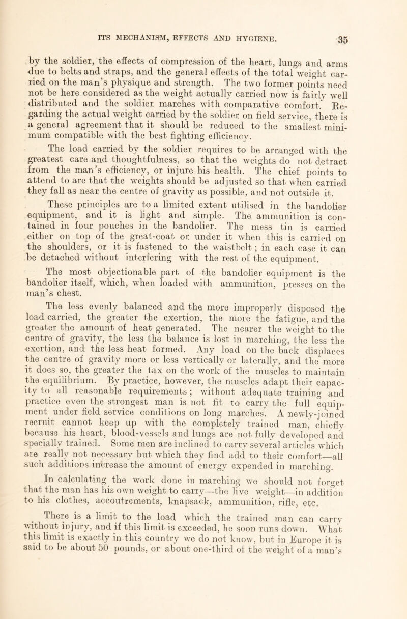 by the soldier, the effects of compression of the heart, lungs and arms due to belts and straps, and the general effects of the total weight car- ried on the man’s physique and strength. The two former points need not be here considered as the weight actually carried now is fairly well distributed and the soldier marches with comparative comfort. Ee- garding the actual weight carried by the soldier on field service, there is a general agreement that it should be reduced to the smallest mini- mum compatible with the best fighting efficiency. The load carried by the soldier requires to be arranged with the greatest care and thoughtfulness, so that the weights do not detract from the man’s efficiency, or injure his health. The chief points to attend to are that the weights should be adjusted so that when carried they fall as near the centre of gravity as possible, and not outside it. These principles are to a limited extent utilised in the bandolier equipment, and it is light and simple. The ammunition is con- tained in four pouches in the bandolier. The mess tin is carried either on top of the great-coat or under it when this is carried on the shoulders, or it is fastened to the waistbelt; in each case it can be detached without interfering with the rest of the equipment. The most objectionable part of the bandolier equipment is the bandolier itself, which, when loaded with ammunition, presses on the man’s chest. The less evenly balanced and the more improperly disposed the load carried, the greater the exertion, the more the fatigue, and the greater the amount of heat generated. The nearer the weight to the centre of gravity, the less the balance is lost in marching, the less the exertion, and the less heat formed. Any load on the back displaces the centre of gravity more or less vertically or laterally, and the more it does so, the greater the tax on the work of the muscles to maintain the equilibrium. By practice, however, the muscles adapt their capac- ity to all reasonable requirements; without adequate training and practice even the strongest man is not fit to carry the full equip- ment^ under field service conditions on long marches. A newly-joined recruit cannot keep up with the completely trained man,*^ chiefly because his heart, blood-vessels and lungs are not fully developed and specially trained. Some men are inclined to carry several articles which are really not necessary but which they find add to their comfort all such additions increase the amount of energy expended in marching. In calculating the work done in marching we should not forget that the man has his own weight to carry—the live weight in additfon to his clothes, accoutrements, knapsack, ammunition, rifle, etc. There is a limit to the load which the trained man can carry without injury, and if this limit is exceeded, he soon runs down. What this limit IS exactly in this country we do not know, but in Europe it is said to be about 50 pounds, or about one-third of the weight of a man’s