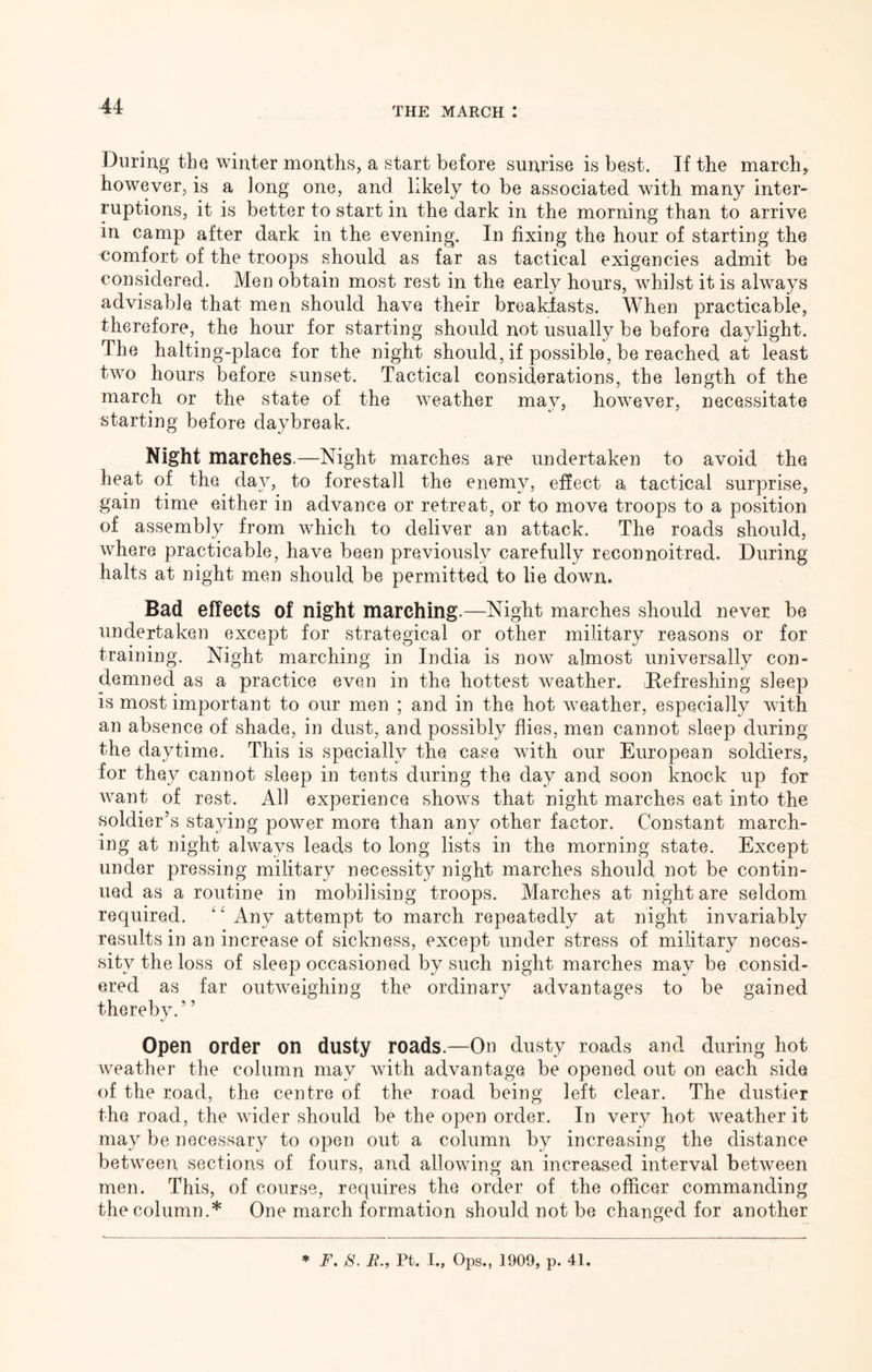 During the winter months, a start before sunrise is best. If the march, however, is a long one, and hkely to be associated with many inter- ruptions, it is better to start in the dark in the morning than to arrive in camp after dark in the evening. In fixing the hour of starting the comfort of the troops should as far as tactical exigencies admit be considered. Men obtain most rest in the early hours, whilst it is always advisable that men should have their breakiasts. When practicable, therefore, the hour for starting should not usually be before daylight. The halting-place for the night should, if possible, be reached at least two hours before sunset. Tactical considerations, the length of the march or the state of the weather may, however, necessitate starting before daybreak. Night marches.—Night marches are undertaken to avoid the heat of the day, to forestall the enemy, effect a, tactical surprise, gain time either in advance or retreat, or to move troops to a position of assembly from which to deliver an attack. The roads should, where practicable, have been previously carefully reconnoitred. During halts at night men should be permitted to lie down. Bad effects of night marching.—Night marches should never be undertaken except for strategical or other military reasons or for training. Night marching in India is now almost universally con- demned as a practice even in the hottest weather. Refreshing sleep is most important to our men ; and in the hot weather, especially with an absence of shade, in dust, and possibly flies, men cannot sleep during the daytime. This is specially the case with our European soldiers, for they cannot sleep in tents during the day and soon knock up for want of rest. All experience shows that night marches eat into the soldier’s staying power more than any other factor. Constant march- ing at night always leads to long lists in the morning state. Except under pressing military necessity night marches should not be contin- ued as a routine in mobilising troops. Marches at night are seldom required. ‘‘ Any attempt to march repeatedly at night invariably results in an increase of sickness, except under stress of military neces- sity the loss of sleep occasioned by such night marches may be consid- ered as far outweighing the ordinary advantages to be gained thereby.” Open order on dusty roads.—On dusty roads and during hot weather the column may with advantage be opened out on each side of the road, the centre of the road being left clear. The dustier the road, the wider should be the open order. In very hot weather it may be necessary to open out a column by increasing the distance between sections of fours, and allowing an increased interval between men. This, of course, requires the order of the officer commanding the column.* One march formation should not be changed for another ♦ F. 8. B., Pt. I., Ops., 1909, p. 41.