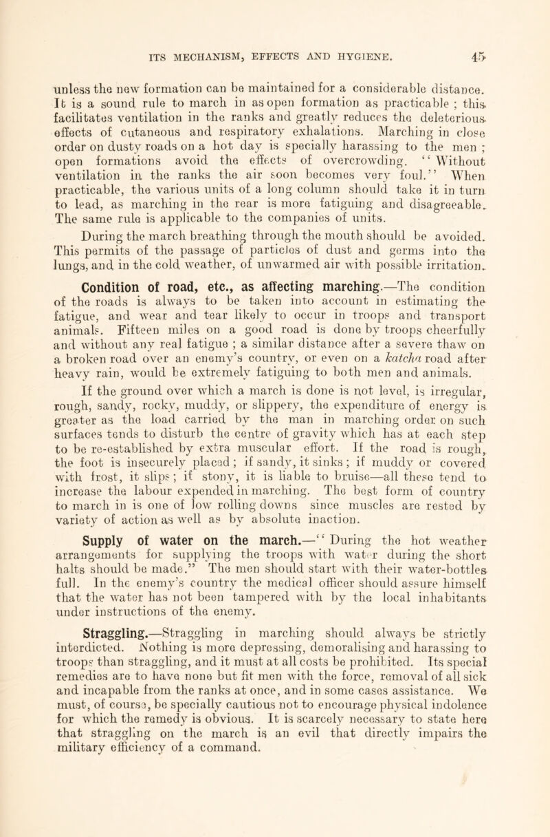 unless the new formation can be maintained for a considerable distance. It is a sound rule to march in as open formation as practicable ; this, facilitates ventilation in the ranks and greatly reduces the deleterious- effects of cutaneous and respiratory exhalations. Marching in close order on dusty roads on a hot day is specially harassing to the men ; open formations avoid the effects of overcrowding. “Without ventilation in the ranks the air soon becomes very foul.” When practicable, the various units of a long column should take it in turn to lead, as marching in the rear is more fatiguing and disagreeable. The same rule is applicable to the companies of units. During the march breathing through the mouth should be avoided. This permits of the passage of particles of dust and germs into the lungs, and in the cold weather, of unwarmed air with possible irritation. Condition of road, etc., as affecting marching.—The condition of the roads is always to be taken into account in estimating the fatigue, and wear and tear likely to occur in troops and transport animals. Fifteen miles on a good road is done by troops cheerfully and without any real fatigue ; a similar distance after a severe thaw on a broken road over an enemy’s country, or even on a katclia road after heavy rain, would be extremely fatiguing to both men and animals. If the ground over which a march is done is not level, is irregular, rough, sandy, rocky, muddy, or slippery, the expenditure of energy ia greater as the load carried by the man in marching order on such surfaces tends to disturb the centre of gravity which has at each step to be re-established by extra muscular effort. If the road is rough, the foot is insecurely placed ; if sandy, it sinks; if muddy or covered with frost, it slips; if stony, it is liable to bruise—all these tend to increase the labour expended in marching. The best form of country to march in is one of low rolling downs since muscles are rested by variety of action as well as by absolute inaction. Supply of water on the march.—“ During the hot weather arrangements for supplying the troops with wat(^r during the short halts should be made.” The men should start with their water-bottles- full. In the enemy’s country the medical officer should assure himself that the water has not been tampered with by the local inhabitants under instructions of the enemy. Straggling.—Straggling in marching should always be strictly interdicted. Nothing is more depressing, demoralising and harassing to troops than straggling, and it must at all costs be prohibited. Its special remedies are to have none but fit men with the force, removal of all sick and incapable from the ranks at once, and in some cases assistance. We must, of course, be specially cautious not to encourage physical indolence for which the remedy is obvious. It is scarcely necessary to state here that straggling on the march is an evil that directly impairs the military efficiency of a command.