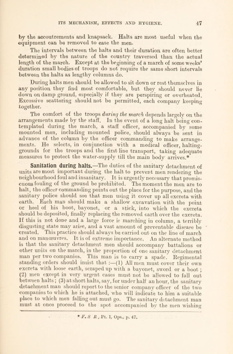 by the accoutrements and knapsack. Halts are most useful when the equipment can be removed to ease the men. The intervals between the halts and their duration are often better determined by the nature of the country traversed than the actual length of the march. Except at the beginning of a march of some weeks* duration small bodies of troops do not require the same short intervals between the halts as lengthy columns do. During halts men should be allowed to sit down or rest themselves in u,ny position they find most comfortable, but they should never lie down on damp ground, especially if they are perspiring or overheated. Excessive scattering should not be permitted, each company keeping together. The comfort of the troops during the march depends largely on the Arrangements made by the staff. In the event of a long halt being con- templated during the march, a staff officer, accompanied by some mounted men, including mounted police, should always be sent in advance of the column by the officer commanding to make arrange- ments. He selects, in conjunction with a medical officer, halting- grounds for the troops and the first line transport, taking adequate measures to protect the water-supply till the main body arrives.* Sanitation during halts.—The duties of the sanitary detachment of units are most important during the halt to prevent men rendering the neighbourhood foul and insanitary. It is urgently necessary that promis- cuous fouling of the ground be prohibited. The moment the men are to halt, the officer commanding points out the place for the purpose, and the sanitary police should see that men using it cover up all excreta with earth. Each man should make a shallow excavation with the point or heel of his boot, bayonet, or a stick, into which the excreta should be deposited, finally replacing the removed earth over the excreta. If this is not done and a large force ie marching in column, a terribly disgusting state may arise, and a vast amount of preventable disease be * created. This practice should always be carried out on the line of march and on manoeuvres. It is of extreme importance. An alternate method is that the sanitary detachment men should accompany battalions or other units on the march, in the proportion of one sanitary detachment man per two companies. This man is to carry a spade. Kegimental standing orders should insist that (I) All men must cover their own excreta with loose earth, scraped up with a bayonet, sword or a boot ; (2) men except in very urgent cases must not be allowed to fall out between halts ; (3) at short halts, say, for under half an hour, the sanitary detachment man should report to the senior company officer of the two companies to which he is attached, who will indicate to him a suitable place to which men falling out must go. The sanitary detachment man must at once proceed to the spot accompanied by the men wishing * F, 8 F , Pt. I, Ops., p. 47.