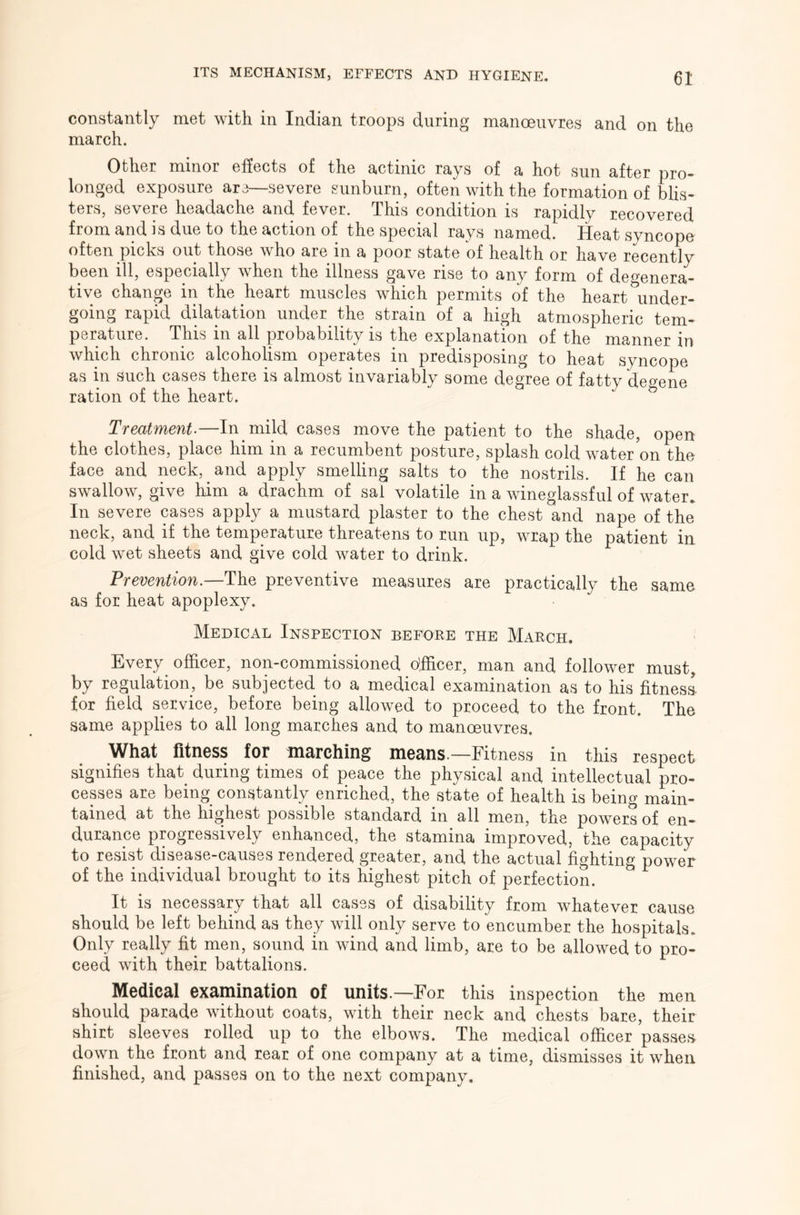 constantly met with in Indian troops during manoeuvres and on the march. Other minor effects of the actinic rays of a hot sun after pro- longed exposure are—severe sunburn, often with the formation of blis- ters, severe headache and fever. This condition is rapidly recovered from and is due to the action of the special rays named. Heat syncope often picks out those who are in a poor state of health or have recently been ill, especially when the illness gave rise to any form of degenera- tive change in the heart muscles which permits of the heart under- going rapid dilatation under the strain of a high atmospheric tem- perature. This in all probability is the explanation of the manner in which chronic alcoholism operates in predisposing to heat syncope as in such cases there is almost invariably some degree of fatty degene ration of the heart. Treatments—In mild cases move the patient to the shade, open the clothes, place him in a recumbent posture, splash cold water on tho face and neck, and apply smelling salts to the nostrils. If he can swallow, give him a drachm of sal volatile in a wineglassful of water. In severe cases apply a mustard plaster to the chest and nape of the neck, and if the temperature threatens to run up, wrap the patient in cold wet sheets and give cold water to drink. Prevention.—preventive measures are practically the same as for heat apoplexy. Medical Inspection before the March. Every officer, non-commissioned officer, man and follower must, by regulation, be subjected to a medical examination as to his fitness, for field service, before being allowed to proceed to the front. The same applies to all long marches and to manoeuvres. What fitness for marching means—Fitness in this respect signifies that during times of peace the physical and intellectual pro- cesses are being constantly enriched, the state of health is being main- tained at the highest possible standard in all men, the powers of en- durance progressively enhanced, the stamina improved, the capacity to resist disease-causes rendered greater, and the actual fighting power of the individual brought to its highest pitch of perfection. It is necessary that all cases of disability from whatever cause should be left behind as they will only serve to encumber the hospitals. Only really fit men, sound in wind and limb, are to be allowed to pro- ceed with their battalions. Medical examination of units.—For this inspection the men should parade without coats, with their neck and chests bare, their shirt sleeves rolled up to the elbows. The medical officer passes- down the front and rear of one company at a time, dismisses it when finished, and passes on to the next company.