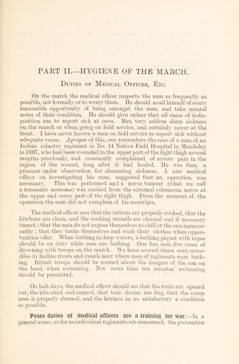 PART II.—HYGIENE OF THE MARCH. Duties of Medical Officer, Etc. On the march the medical officer inspects the men as frequently as possible, not formally or to worry them. He should avail himself of every reasonable opportunity of being amongst the men, and take mental notes of their condition. He should give orders that all cases of indis- position are to report sick at once. Men very seldom sham sickness on the march or when going on field service, and certainly never at the front. I have never known a man on field service to report sick without adequate cause. Apropos of this, one remembers the case of a man of an Indian infantry regiment in No. 14 Native Field Hospital in Mandalay in 1887, who had been wounded in the upper part of the right thigh several months previously, and constantly complained of severe pain in the region of the wound, long after it had healed. He was then a prisoner under observation for shamming sickness. A new medical officer on investigating his case, suggested that an operation was necessary. This was performed and a nerve tumour (what we call a traumatic neuroma) was excised from the external cutaneous nerve at the upper and outer part of the right thigh. From the moment of the operation the man did not complain of his neuralgia. The medical officer sees that the rations are properly cooked, that the kitchens are clean, and the cooking utensils are cleaned and if necessary tinned ; that the men do not expose themselves to chill or the sun unneces- sarily ; that they bathe themselves and wash their clothes when oppor- tunities offer. When bathing in deep waters, a bathing piquet with ropes should be on duty while men are bathing. One has seen five cases of drowning with troops on the march. We have several times seen croco- diles in Indian rivers and canals near where men of regiments were bath- ing. British troops should be warned about the dangers of the sun on the head when swimming. Not more than ten minutes’ swimming should be permitted. On halt days, the medical officer should see that the tents are opened out, the kits aired and sunned, that tent drains are dug, that the camp area is properly cleaned, and the latrines in as satisfactory a condition as possible. Peace duties of medical officers are a training for war.—In a general sense, so far as individual regiments are concerned, the preventive