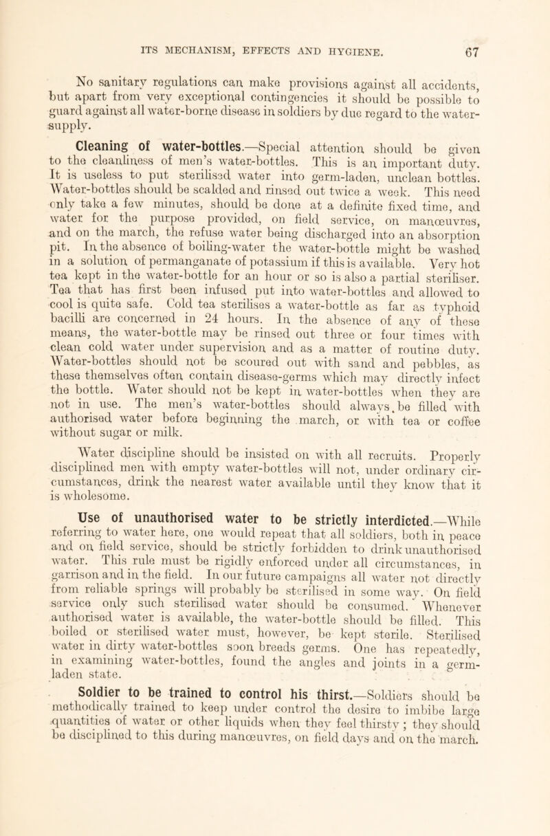 No sanitary regulations can make provisions against all accidents, but apart from very exceptional contingencies it should be possible to guard against all water-borne disease in soldiers by due regard to the water- supply. Cleaning of water-bottles.—Special attention should be given to the cleanliness of men’s water-bottles. This is an important duty. It is useless to put sterilised water into germ-laden, unclean bottles. Water-bottles should be scalded and rinsed out twice a week. This need only take a few minutes, should be done at a definite fixed time, and water for the purpose provided, on field service, on manoeuvres, and on the march, the refuse water being discharged into an absorption pit. In the absence of boifing-water the water-bottle might be washed in a solution of permanganate of potassium if this is available. Very hot tea kept in the water-bottle for an hour or so is also a partial steriliser. Tea that has first been infused put into water-bottles and allowed to cool is quite safe. Cold tea sterilises a water-bottle as far as typhoid bacilli are concerned in 24 hours. In the absence of any of these means, the water-bottle may be rinsed out three or four times with clean cold water under supervision and as a matter of routine duty. Water-bottles should not be scoured out with sand and pebbles, as these themselves often contain disease-germs which mav directly infect the bottle. IVater should not be kept in water-bottles when they are not in use. The men’s water-bottles should always.be filled with authorised water before beginning the march, or with tea or coffee without sugar or milk. Water discipline should be insisted on with all recruits. Properly disciplined men with empty water-bottles will not, under ordinary cir- cumstances, drink the nearest water available until they know that it is wholesome. Use of unauthorised water to be strictly interdicted.—While referring to water here, one would repeat that all soldiers, both in peace and on field service, should be strictly forbidden to drink unauthorised water. This rule must be rigidly enforced under all circumstances, in garrison and in the field. In our future campaigns all water not directly from reliable springs will probably be sterilised in some way. On field service only such sterilised water should be consumed. Whenever authorised water is available, the water-bottle should be filled. This boiled or sterilised water must, however, be kept sterile. Sterilised water in dirty water-bottles soon breeds germs. One has repeatedly, in examining water-bottles, found the angles and ioints in a fferm- laden state. ^ Soldier to be trained to control his thirst.—Soldiers should be methodically trained to keep under control the desire to imbibe large ^quantities of water or other liqiuds when they feel thirsty; they should be disciplined to this during manoeuvres, on field days and, on the march.