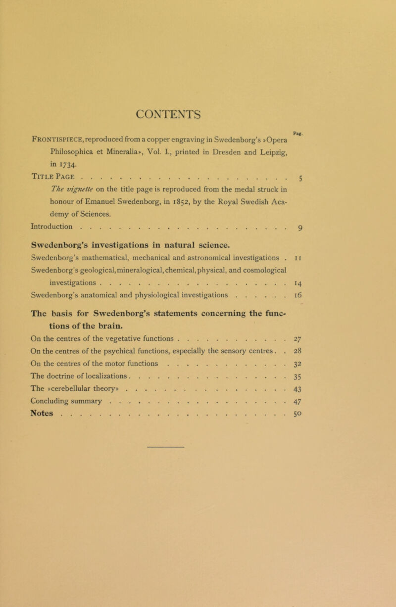 CONTENTS „ Pag. FRONTISPIECE, reproduced from a copper engraving in Swedenborg’s »Opera Philosophica et Mineralia*, Vol. I., printed in Dresden and Leipzig, in 1734. Title Page 5 The vignette on the title page is reproduced from the medal struck in honour of Emanuel Swedenborg, in 1852, by the Royal Swedish Aca- demy of Sciences. Introduction 9 Swedenborg’s investigations in natural science. Swedenborg’s mathematical, mechanical and astronomical investigations . 11 Swedenborg’s geological, mineralogical, chemical, physical, and cosmological investigations 14 Swedenborg’s anatomical and physiological investigations 16 The basis for Swedenborg’s statements concerning the func- tions of the brain. On the centres of the vegetative functions 27 On the centres of the psychical functions, especially the sensory centres . . 28 On the centres of the motor functions 32 The doctrine of localizations 35 The »cerebellular theory* 43 Concluding summary 47 Notes 50