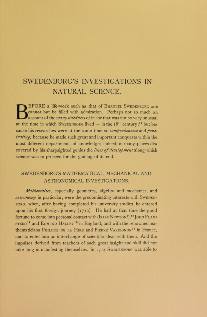 SWEDENBORG’S INVESTIGATIONS IN NATURAL SCIENCE. BEFORE a life-work such as that of Emanuel Swedenborg one cannot but be filled with admiration. Perhaps not so much on account of the many sidedness of it; for that was not so very unusual at the time in which Swedenborg lived — in the 18th century;12 but be? cause his researches were at the same time so comprehensive and penet trating, because he made such great and important conquests within the most different departments of knowledge; indeed, in many places dis? covered by his sharpsighted genius the lines of development along which science was to proceed for the gaining of its end. SWEDENBORG’S MATHEMATICAL, MECHANICAL AND ASTRONOMICAL INVESTIGATIONS. Mathematics, especially geometry, algebra and mechanics, and astronomy in particular, were the predominating interests with Sweden? borg, when, after having completed his university studies, he entered upon his first foreign journey (1710). He had at that time the good fortune to come into personal contact with (Isaac Newton?),13 John Flam? steed14 and Edmund Halley15 in England, and with the renowned ma? thematicians Philippe de la Hire and Pierre Varrignon16 in France, and to enter into an interchange of scientific ideas with them. And the impulses derived from teachers of such great insight and skill did not take long in manifesting themselves. In 1714 Swedenborg was able to