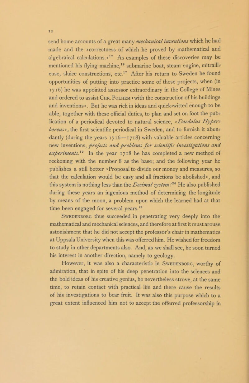 send home accounts of a great many mechanical inventions which he had made and the »correctness of which he proved by mathematical and algebraical calculations.»17 As examples of these discoveries may be mentioned his flying machine,18 submarine boat, steam engine, mitraill- euse, sluice constructions, etc.17 After his return to Sweden he found opportunities of putting into practice some of these projects, when (in 1716) he was appointed assessor extraordinary in the College of Mines and ordered to assist Chr. Polhem >with the construction of his buildings and inventions *. But he was rich in ideas and quick-witted enough to be able, together with these official duties, to plan and set on foot the pub- lication of a periodical devoted to natural science, »Daedalus Hyper- boreus», the first scientific periodical in Sweden, and to furnish it abun- dantly (during the years 1716—1718) with valuable articles concerning new inventions, projects and problems for scientific investigations and experiments,19 In the year 1718 he has completed a new method of reckoning with the number 8 as the base; and the following year he publishes a still better * Proposal to divide our money and measures, so that the calculation would be easy and all fractions be abolished*, and this system is nothing less than the Decimal system!20 He also published during these years an ingenious method of determining the longitude by means of the moon, a problem upon which the learned had at that time been engaged for several years.21 Swedenborg thus succeeded in penetrating very deeply into the mathematical and mechanical sciences, and therefore at first it must arouse astonishment that he did not accept the professor’s chair in mathematics at Uppsala University when this was offerred him. He wished for freedom to study in other departments also. And, as we shall see, he soon turned his interest in another direction, namely to geology. However, it was also a characteristic in Swedenborg, worthy of admiration, that in spite of his deep penetration into the sciences and the bold ideas of his creative genius, he nevertheless strove, at the same time, to retain contact with practical life and there cause the results of his investigations to bear fruit. It was also this purpose which to a great extent influenced him not to accept the offerred professorship in