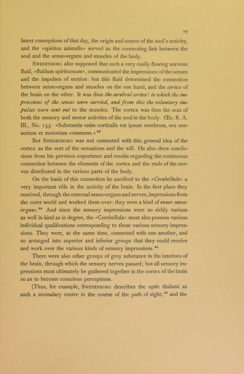 latest conceptions of that day, the origin and source of the soul’s activity, and the >spiritus animalis» served as the connecting link between the soul and the sense-organs and muscles of the body. Swedenborg also supposed that such a very easily flowing nervous fluid, »fluidum spirituosum», communicated the impressions of the senses and the impulses of motion: but this fluid determined the connection between sense-organs and muscles on the one hand, and the cortex of the brain on the other. It was thus the cerebral cortex! to which the imt pressions of the senses were carried, and from this the voluntary im- pulses were sent out to the muscles. The cortex was thus the seat of both the sensory and motor activites of the soul in the body. CEc. R. A. III., No. 133: »Substantia enim corticalis est ipsum cerebrum, seu sen- sorium et motorium commune.»82 But Swedenborg was not contented with this general idea of the cortex as the seat of the sensations and the will. He also drew conclu- sions from his previous experience and results regarding the continuous connection between the elements of the cortex and the ends of the ner- ves distributed in the various parts of the body. On the basis of this connection he ascribed to the »Cerebellula» a very important role in the activity of the brain. In the first place they received, through the external sense-organs and nerves, impressions from the outer world and worked them over: they were a kind of inner sense* organs.83 And since the sensory impressions were so richly various as well in kind as in degree, the »Cerebellula» must also possess various individual qualifications corresponding to these various sensory impres- sions. They were, at the same time, connected with one another, and so arranged into superior and inferior groups that they could receive and work over the various kinds of sensory impressions.34 There were also other groups of grey substance in the interiors of the brain, through which the sensory nerves passed; but all sensory im- pressions must ultimately be gathered together in the cortex of the brain so as to become conscious perceptions. (Thus, for example, Swedenborg describes the optic thalami as such a secondary centre in the course of the path of sight;35 and the