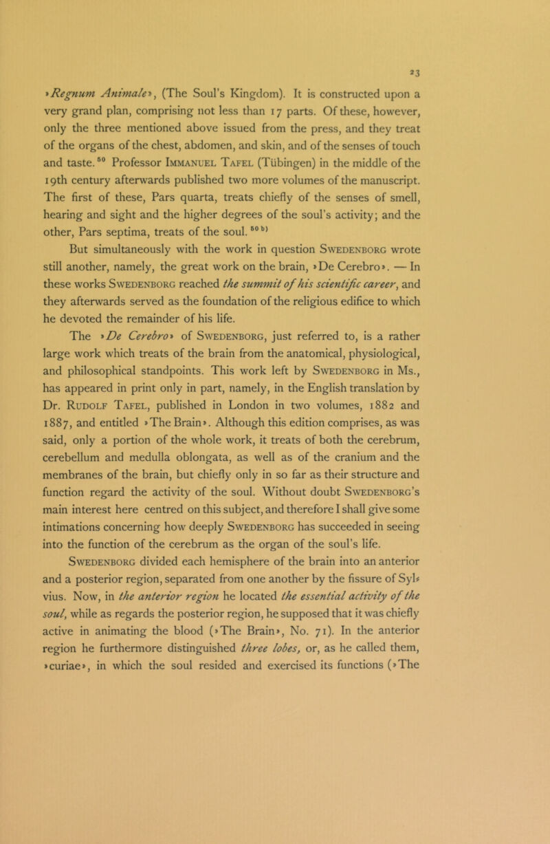 *Regnum Animate*, (The Soul’s Kingdom). It is constructed upon a very grand plan, comprising not less than 17 parts. Of these, however, only the three mentioned above issued from the press, and they treat of the organs of the chest, abdomen, and skin, and of the senses of touch and taste.50 Professor Immanuel Tafel (Tubingen) in the middle of the 19th century afterwards published two more volumes of the manuscript. The first of these, Pars quarta, treats chiefly of the senses of smell, hearing and sight and the higher degrees of the soul’s activity; and the other, Pars septima, treats of the soul.50 b> But simultaneously with the work in question Swedenborg wrote still another, namely, the great work on the brain, »De Cerebro*. — In these works Swedenborg reached the summit of his scientific career, and they afterwards served as the foundation of the religious edifice to which he devoted the remainder of his life. The *De Cerebro» of Swedenborg, just referred to, is a rather large work which treats of the brain from the anatomical, physiological, and philosophical standpoints. This work left by Swedenborg in Ms., has appeared in print only in part, namely, in the English translation by Dr. Rudolf Tafel, published in London in two volumes, 1882 and 1887, and entitled »The Brain*. Although this edition comprises, as was said, only a portion of the whole work, it treats of both the cerebrum, cerebellum and medulla oblongata, as well as of the cranium and the membranes of the brain, but chiefly only in so far as their structure and function regard the activity of the soul. Without doubt Swedenborg’s main interest here centred on this subject, and therefore I shall give some intimations concerning how deeply Swedenborg has succeeded in seeing into the function of the cerebrum as the organ of the soul’s life. Swedenborg divided each hemisphere of the brain into an anterior and a posterior region, separated from one another by the fissure of Syl* vius. Now, in the anterior region he located the essential activity of the soul, while as regards the posterior region, he supposed that it was chiefly active in animating the blood (>The Brain*, No. 71). In the anterior region he furthermore distinguished three lobes, or, as he called them, >curiae*, in which the soul resided and exercised its functions (»The