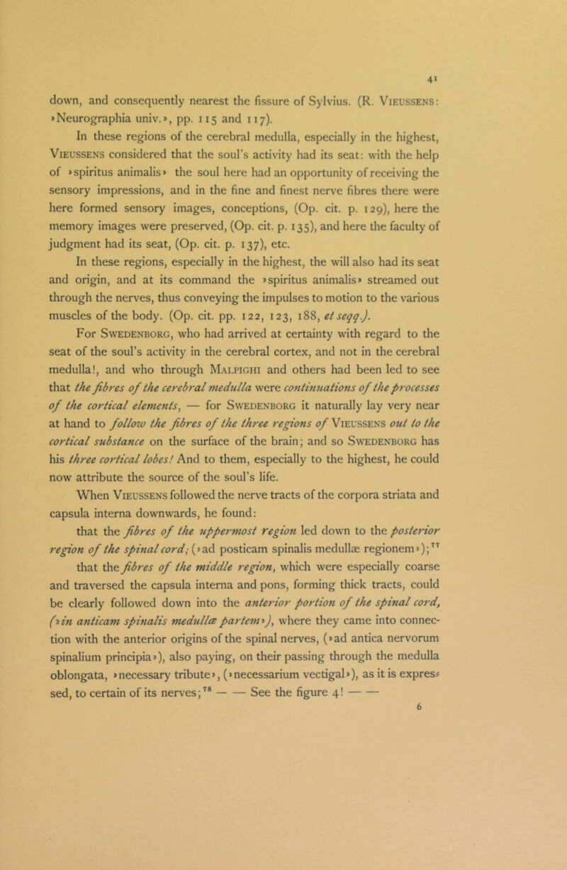 4* down, and consequently nearest the fissure of Sylvius. (R. Vieussens: »Neurographia univ.», pp. 115 and 117). In these regions of the cerebral medulla, especially in the highest, Vieussens considered that the soul’s activity had its seat: with the help of »spiritus animalis» the soul here had an opportunity of receiving the sensory impressions, and in the fine and finest nerve fibres there were here formed sensory images, conceptions, (Op. cit. p. 129), here the memory images were preserved, (Op. cit. p. 135), and here the faculty of judgment had its seat, (Op. cit. p. 137), etc. In these regions, especially in the highest, the will also had its seat and origin, and at its command the »spiritus animalis» streamed out through the nerves, thus conveying the impulses to motion to the various muscles of the body. (Op. cit. pp. 122, 123, 188, et seqq.). For Swedenborg, who had arrived at certainty with regard to the seat of the soul’s activity in the cerebral cortex, and not in the cerebral medulla!, and who through Malpighi and others had been led to see that the fibres of the cerebral mediclla were continuations of the processes of the cortical elements, — for Swedenborg it naturally lay very near at hand to folloiv the fibres of the three regions 0/Vieussens out to the cortical substance on the surface of the brain; and so Swedenborg has his three cortical lobes! And to them, especially to the highest, he could now attribute the source of the soul’s life. When Vieussens followed the nerve tracts of the corpora striata and capsula interna downwards, he found: that the fibres of the uppermost region led down to the posterior region of the spinal cord; (»ad posticam spinalis medullae regionem*);77 that the fibres of the middle region, which were especially coarse and traversed the capsula interna and pons, forming thick tracts, could be clearly followed down into the anterior portio7i of the spinal cord, (■pin anticam spinalis medullcepartem*)y where they came into connec- tion with the anterior origins of the spinal nerves, (»ad antica nervorum spinalium principia*), also paying, on their passing through the medulla oblongata, »necessary tribute*, (»necessarium vectigal*), as it is express sed, to certain of its nerves;78 See the figure 4! 6