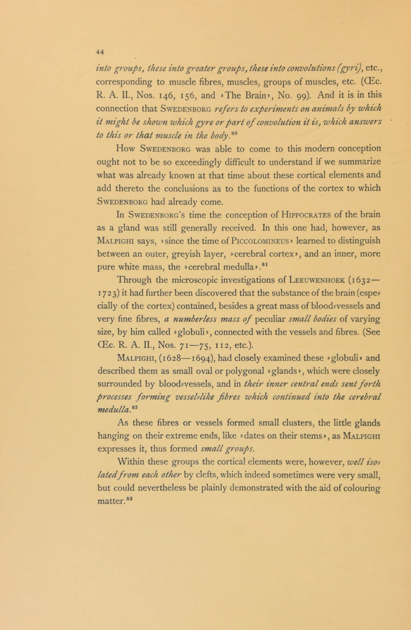 into groups, these into greater groups, these into convolutions (gyri), etc., corresponding to muscle fibres, muscles, groups of muscles, etc. (CEc. R. A. II., Nos. 146, 156, and *The Brain*, No. 99). And it is in this connection that Swedenborg refers to experiments on animals by which it might be shown which gyre or part of convolution it is, which answers to this or that muscle in the body.80 How Swedenborg was able to come to this modern conception ought not to be so exceedingly difficult to understand if we summarize what was already known at that time about these cortical elements and add thereto the conclusions as to the functions of the cortex to which Swedenborg had already come. In Swedenborg’s time the conception of Hippocrates of the brain as a gland was still generally received. In this one had, however, as Malpighi says, * since the time of Piccolomineus* learned to distinguish between an outer, greyish layer, *cerebral cortex*, and an inner, more pure white mass, the *cerebral medulla*.81 Through the microscopic investigations of Leeuwenhoek (1632 — 1723) it had further been discovered that the substance of the brain (espe- daily of the cortex) contained, besides a great mass of blood-vessels and very fine fibres, a numberless mass of peculiar small bodies of varying size, by him called *globuli*, connected with the vessels and fibres. (See CEc. R. A. II., Nos. 71—75, 112, etc.). Malpighi, (1628—1694), had closely examined these »globuli» and described them as small oval or polygonal * glands*, which were closely surrounded by blood-vessels, and in their inner central ends sent forth processes formmg vesseUlike fibres which contmued into the cerebral medulla,82 As these fibres or vessels formed small clusters, the little glands hanging on their extreme ends, like * dates on their stems*, as Malpighi expresses it, thus formed small groups. Within these groups the cortical elements were, however, well iso> latedfrom each other by clefts, which indeed sometimes were very small, but could nevertheless be plainly demonstrated with the aid of colouring matter.83