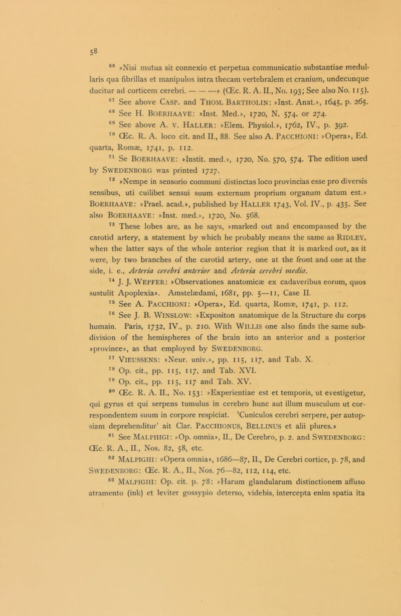 66 »Nisi mutua sit connexio et perpetua communicatio substantiae medul- laris qua fibrillas et manipulos intra thecam vertebralem et cranium, undecunque ducitur ad corticem cerebri. » (CEc. R. A. II., No. 193; See also No. 115). 07 See above Casp. and Thom. Bartholin: »Inst. Anat.», 1645, p. 265. fi8 See H. Boeriiaave: »Inst. Med.», 1720, N. 574. or 274. See above A. V. HALLER: »Elem. Physiol.», 1762, IV., p. 392. 70 CEc. R. A. loco cit. and II., 88. See also A. Pacchioni: »Opera», Ed. quarta, Romae, 1741, p. 112. 71 Se Boerhaave: »Instit. med.», 1720, No. 570, 574. The edition used by Swedenborg was printed 1727. '2 »Nempe in sensorio communi distinctas loco provincias esse pro diversis sensibus, uti cuilibet sensui suum externum proprium organum datum est.» BOERHAAVE: »Prael. acad.», published by Haller 1743, Vol. IV., p. 435. See also Boerhaave: »Inst. med.», 1720, No. 568. 73 These lobes are, as he says, »marked out and encompassed by the carotid artery, a statement by which he probably means the same as Ridley, when the latter says of the whole anterior region that it is marked out, as it were, by two branches of the carotid artery, one at the front and one at the side, i. e., Arte via cerebri anterior and Arteria cerebri media. 74 J. J. WEPFER: »Observationes anatomicas ex cadaveribus eorum, quos sustulit Apoplexia*. Amstelsedami, 1681, pp. 5—11, Case II. 75 See A. PACCHIONI: »Opera», Ed. quarta, Romre, 1741, p. 112. 76 See J. B. WlNSLOW: »Expositon anatomique de la Structure du corps humain. Paris, 1732, IV., p. 210. With WILLIS one also finds the same sub- division of the hemispheres of the brain into an anterior and a posterior »province», as that employed by SWEDENBORG. 77 VlEUSSENS: »Neur. univ.», pp. 115, 117, and Tab. X. 78 Op. cit., pp. 115, 117, and Tab. XVI. 79 Op. cit., pp. 115, 117 and Tab. XV. 80 CEc. R. A. II., No. 153: »Experientiae est et temporis, ut evestigetur, qui gyrus et qui serpens tumulus in cerebro hunc aut ilium musculum ut cor- respondentem suum in corpore respiciat. ’Cuniculos cerebri serpere, per autop- siam deprehenditur’ ait Clar. PACCHIONUS, BELLINUS et alii plures.» 81 See MalphiGI: »Op. omnia», II., De Cerebro, p. 2. and SWEDENBORG: CEc. R. A., II., Nos. 82, 58, etc. 82 Malpighi: »Operaomnia», 1686—87, II., De Cerebri cortice, p. 78, and Swedenborg: CEc. R. A., II., Nos. 76—82, 112, 114, etc. 83 MALPIGHI: Op. cit. p. 78: »Harum glandularum distinctionem affuso atramento (ink) et leviter gossypio deterso, videbis, intercepta enim spatia ita