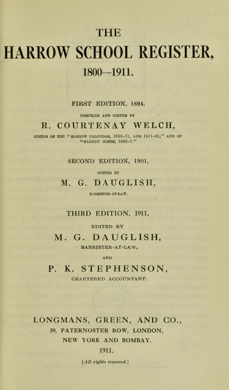 HARROW SCHOOL REGISTER, 1800-1911. FIRST EDITION, 1894, COMPILED AfTD EDITED BY R. COURTENAY WELCH, EDITOR OP THE “HARROW OALEXDAR, 1860-71, AHD 1871-81,” AND OP “HARROW NOTES, 1883-7.” SECOND EDITION, 1901, EDITED BY M. G. DAUGLISH, BARRISTER-AT-LAW. THIRD EDITION, 1911, EDITED BY M. G. DAUGLISH, BARRISTER-AT-LA.W, AND P. K. STEPHENSON, CHARTERED ACCOUNTANT. LONGMANS, GREEN, AND GO., 39, PATERNOSTER ROW, LONDON, NEW YORK AND BOMBAY. 1911. [All rights reserved.]