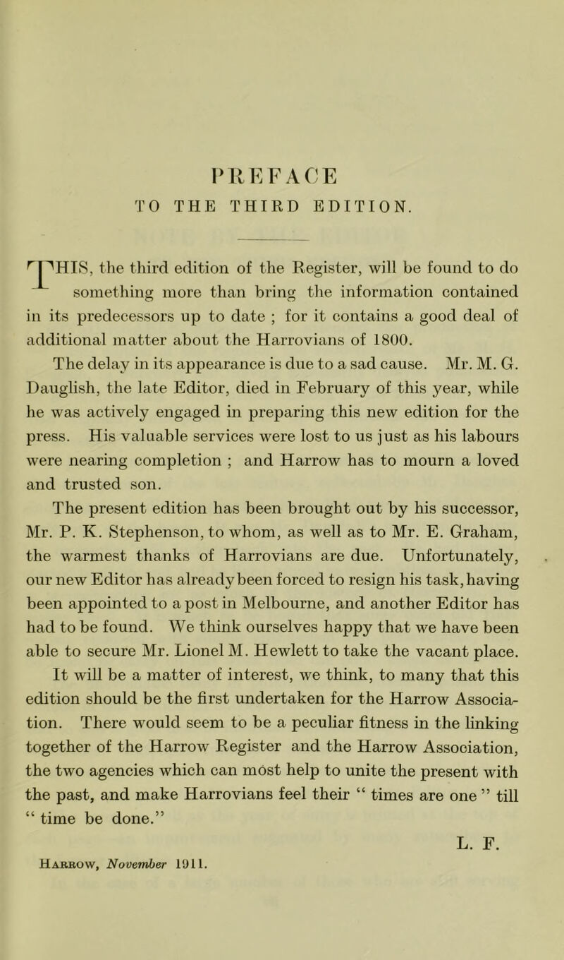 TO THE THIRD EDITION. 'pHIS, the third edition of the Register, will be found to do something more than bring the information contained in its predecessors up to date ; for it contains a good deal of additional matter about the Harrovians of 1800. The delay in its appearance is due to a sad cause. Mr. M. G. Dauglish, the late Editor, died in February of this year, while he was actively engaged in preparing this new edition for the press. His valuable services were lost to us just as his labours were nearing completion ; and Harrow has to mourn a loved and trusted son. The present edition has been brought out by his successor, Mr. P. K. Stephenson, to whom, as well as to Mr. E. Graham, the warmest thanks of Harrovians are due. Unfortunately, our new Editor has already been forced to resign his task, having been appointed to a post in Melbourne, and another Editor has had to be found. We think ourselves happy that we have been able to secure Mr. Lionel M. Hewlett to take the vacant place. It will be a matter of interest, we think, to many that this edition should be the first undertaken for the Harrow Associa- tion. There would seem to be a peculiar fitness in the linking together of the Harrow Register and the Harrow Association, the two agencies which can most help to unite the present with the past, and make Harrovians feel their “ times are one ” till “ time be done.” L. F. Hareovv, November I'Jll.