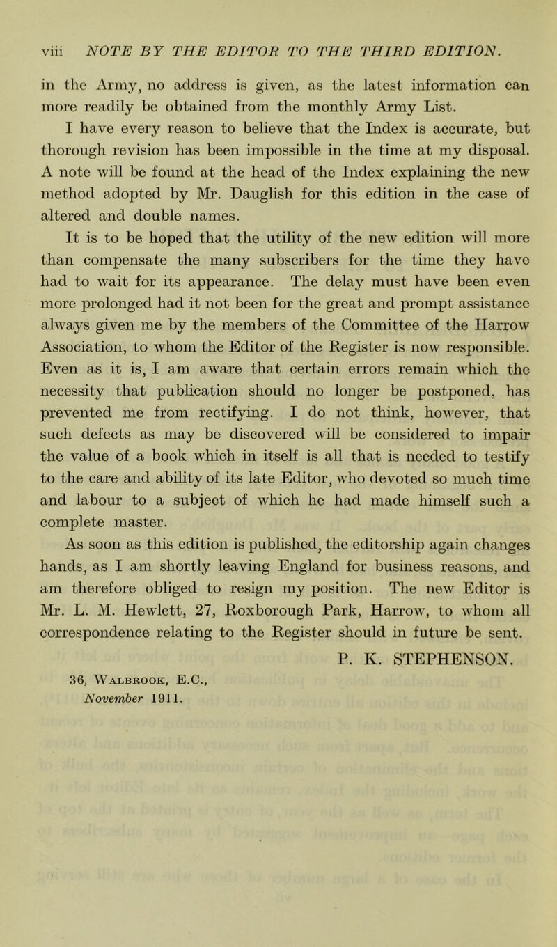 in the Army, no address is given, as the latest information can more readily be obtained from the monthly Army List. I have every reason to believe that the Index is accurate, but thorough revision has been impossible in the time at my disposal. A note will be found at the head of the Index explaining the new method adopted by Mr. Dauglish for this edition in the case of altered and double names. It is to be hoped that the utility of the new edition will more than compensate the many subscribers for the time they have had to wait for its appearance. The delay must have been even more jjrolonged had it not been for the great and prompt assistance always given me by the members of the Committee of the Harrow Association, to whom the Editor of the Register is now responsible. Even as it is, I am aware that certain errors remain which the necessity that publication should no longer be postponed, has prevented me from rectifying. I do not think, however, that such defects as may be discovered will be considered to impair the value of a book which in itself is all that is needed to testify to the care and ability of its late Editor, who devoted so much time and labour to a subject of which he had made himself such a complete master. As soon as this edition is published, the editorship again changes hands, as I am shortly leaving England for business reasons, and am therefore obliged to resign my position. The new Editor is Mr. L. M. Hewlett, 27, Roxborough Park, Harrow, to whom all correspondence relating to the Register should in future be sent. P. K. STEPHENSON. 36, Walbbook, E.C., November 1911,