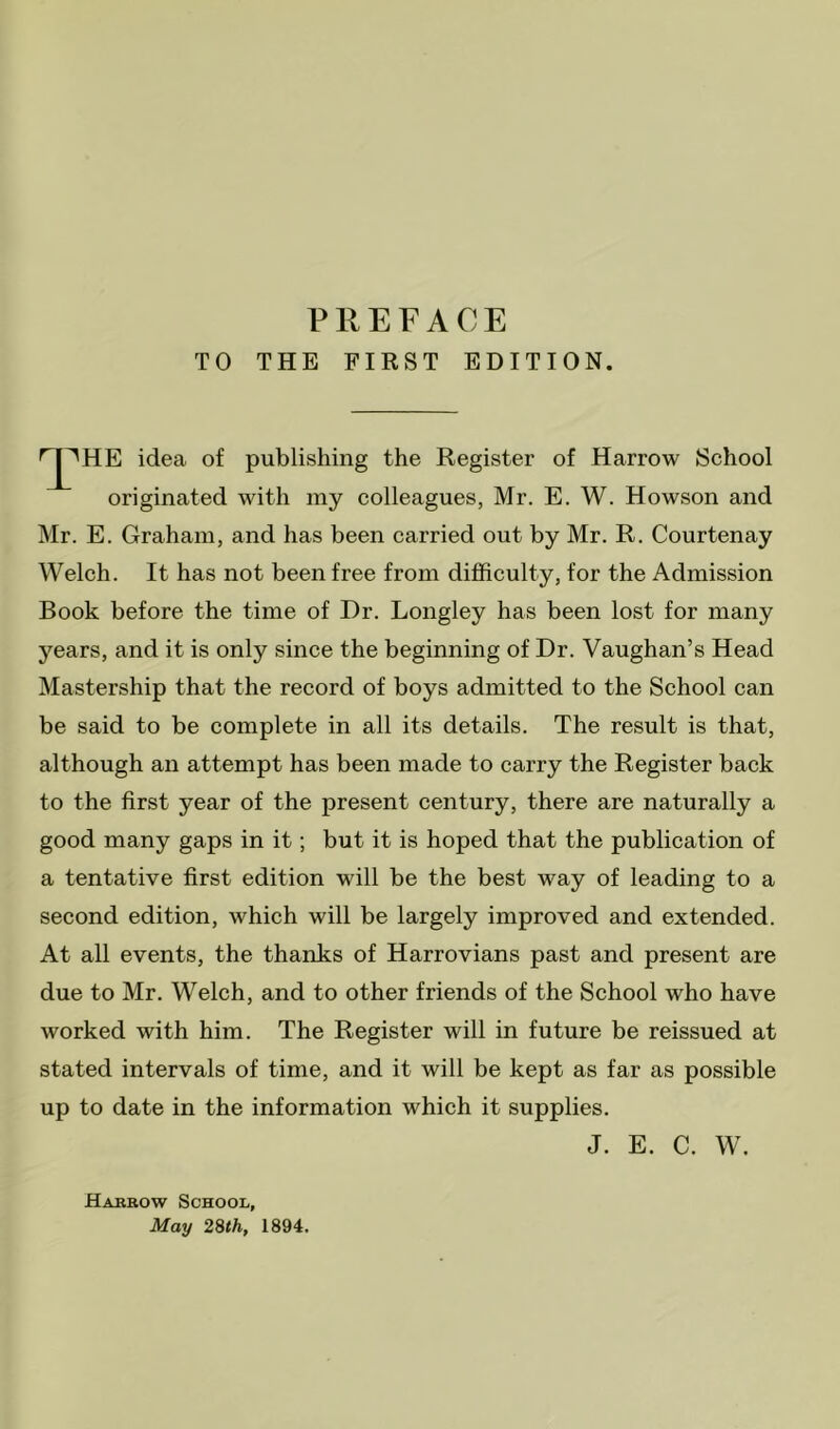 TO THE FIRST EDITION. idea of publishing the Register of Harrow School originated with my colleagues, Mr. E. W. Howson and Mr. E. Graham, and has been carried out by Mr. R. Courtenay Welch. It has not been free from difficulty, for the Admission Book before the time of Dr. Longley has been lost for many years, and it is only since the beginning of Dr. Vaughan’s Head Mastership that the record of boys admitted to the School can be said to be complete in all its details. The result is that, although an attempt has been made to carry the Register back to the first year of the present century, there are naturally a good many gaps in it; but it is hoped that the publication of a tentative first edition will be the best way of leading to a second edition, which will be largely improved and extended. At all events, the thanks of Harrovians past and present are due to Mr. Welch, and to other friends of the School who have worked with him. The Register will in future be reissued at stated intervals of time, and it will be kept as far as possible up to date in the information which it supplies. J. E. C. W. Harrow School, May 28th, 1894.
