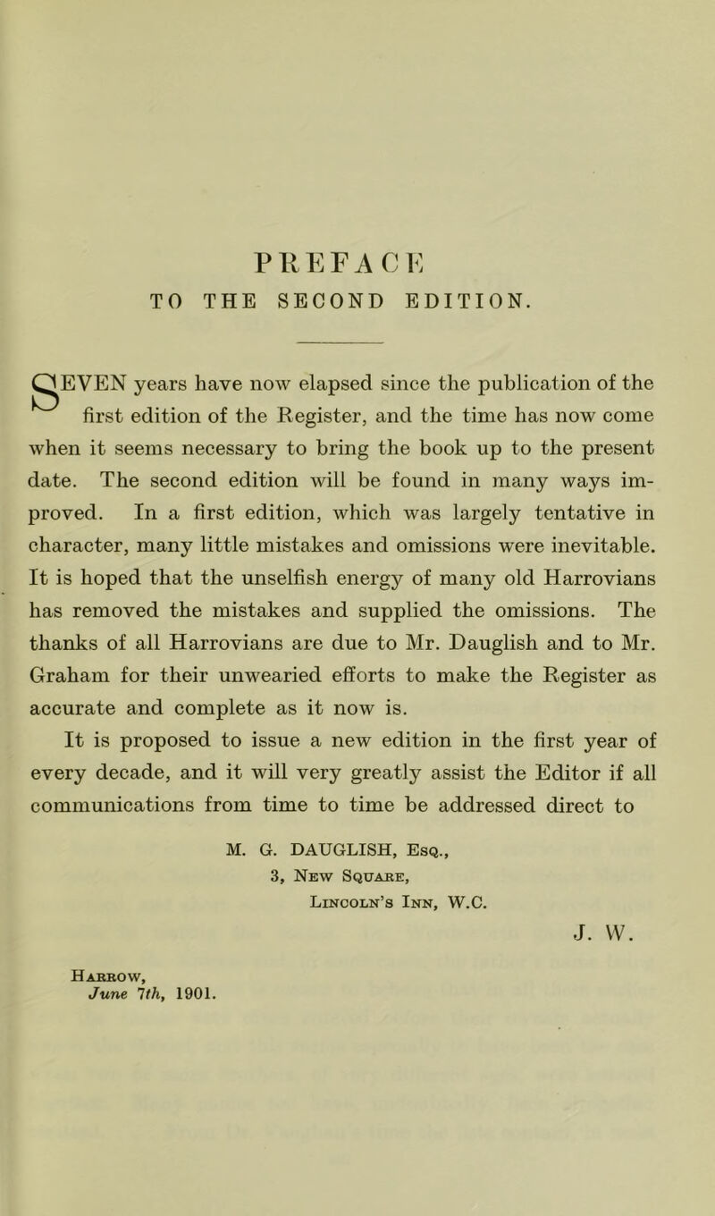 TO THE SECOND EDITION. ^EVEN years have now elapsed since the publication of the first edition of the Register, and the time has now come when it seems necessary to bring the book up to the present date. The second edition will be found in many ways im- proved. In a first edition, which was largely tentative in character, many little mistakes and omissions were inevitable. It is hoped that the unselfish energy of many old Harrovians has removed the mistakes and supplied the omissions. The thanks of all Harrovians are due to Mr. Dauglish and to Mr. Graham for their unwearied efforts to make the Register as accurate and complete as it now is. It is proposed to issue a new edition in the first year of every decade, and it will very greatly assist the Editor if all communications from time to time be addressed direct to M. G. DAUGLISH, Esq., 3, New Sqtjake, Lincoln’s Inn, W.C. Habrow, June 1th, 1901. J. vv.