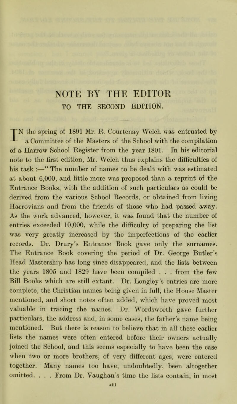 TO THE SECOND EDITION. “TN the spring of 1891 Mr. R. Courtenay Welch was entrusted by a Committee of the Masters of the School with the compilation of a Harrow School Register from the year 1801. In his editorial note to the first edition, Mi'. Welch thus explains the difficulties of his task :—“ The number of names to be dealt with was estimated at about 6,000, and little more was proposed than a reprint of the Entrance Books, with the addition of such particulars as could be derived from the various School Records, or obtained from living Harrovians and from the friends of those who had passed away. As the work advanced, however, it was found that the number of entries exceeded 10,000, while the difficulty of preparing the list was very greatly increased by the imperfections of the earher records. Dr. Drury’s Entrance Book gave only the surnames. The Entrance Book covering the period of Dr. George Butler’s Head Mastership has long since disappeared, and the lists between the years 1805 and 1829 have been compiled . . . from the few Bill Books which are still extant. Dr. Longley’s entries are more complete, the Christian names being given in full, the House Master mentioned, and short notes often added, Avhich have proved most valuable in tracmg the names. Dr. Wordsworth gave further particulars, the address and, in some cases, the father’s name being mentioned. But there is reason to believe that in all these earlier lists the names were often entered before their owners actually joined the School, and this seems especially to have been the case Avhen two or more brothers, of very different ages, were entered together. Many names too have, undoubtedly, been altogether omitted. . . . From Dr. Vaughan’s time the lists contain, in most