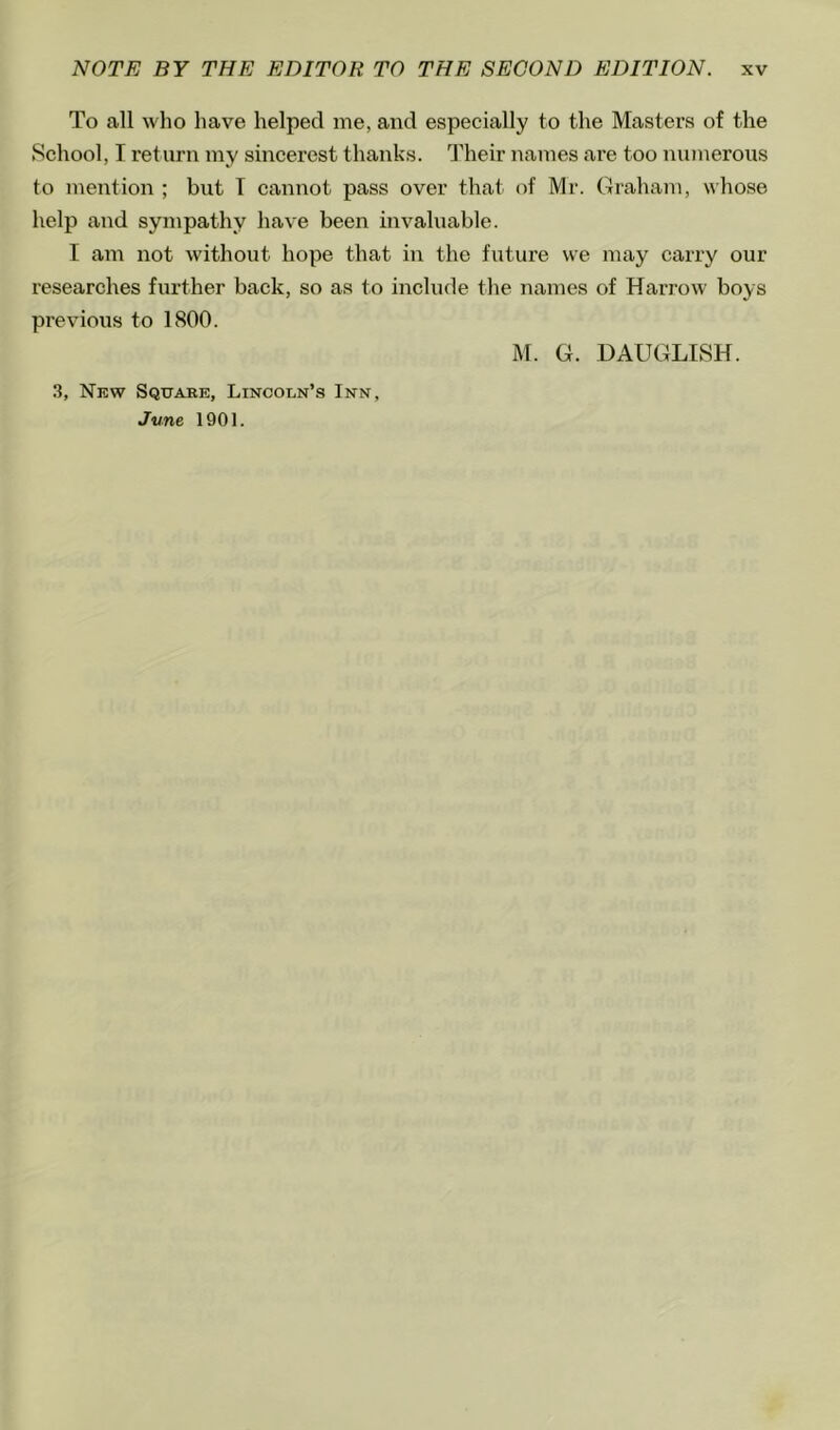 To all who have helped me, and especially to the Masters of the School, I return my sincerest thanks. Their names are too numerous to mention ; but T cannot pass over that of Mr. Graham, whose help and sympathy have been invaluable. I am not without hope that in the future we may carry our researches further back, so as to include the names of Harrow boys previous to 1800. M. G. UAUGLISH. 3, New Square, Lincoln’s Inn, June 1901.