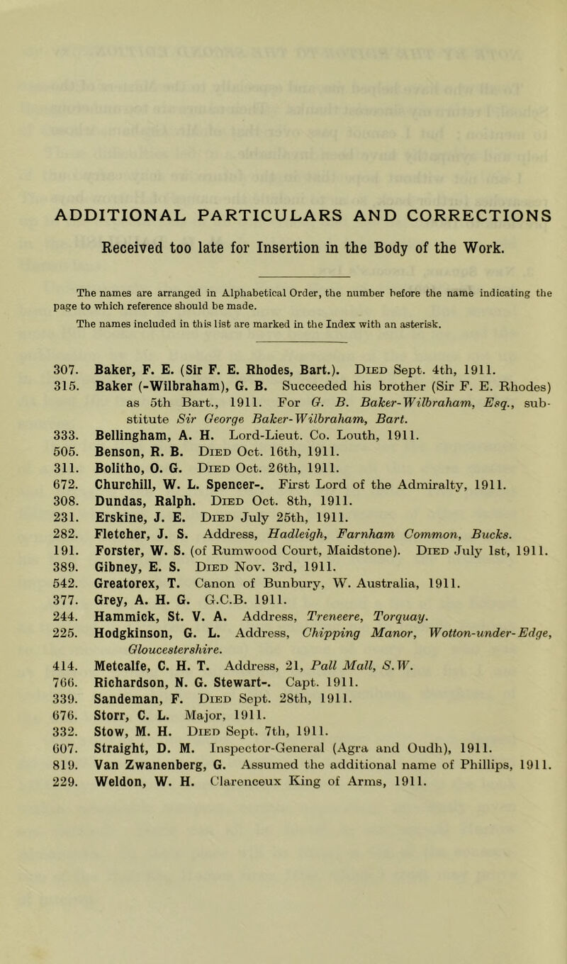 ADDITIONAL PARTICULARS AND CORRECTIONS Received too late for Insertion in the Body of the Work. The names are arranged in Alphabetical Order, the number before the name indicating the page to which reference should be made. The names included in this list are marked in the Index with an asterisk. 307. Baker, F. E. (Sir F. E. Rhodes, Bart.). Died Sept. 4th, 1911. 315. Baker (-Wilbraham), G. B. Succeeded his brother (Sir F. E. Rhodes) as 5th Bart., 1911. For G. B. Baker-Wilbraham, Esq., sub- stitute Sir George Baker-Wilhraham, Bart. 333. Bellingham, A. H. Lord-Lieut. Co. Louth, 1911. 505. Benson, R. B. Died Oct. 16th, 1911. 311. Bolitho, 0. G. Died Oct. 26th, 1911. 672. Churchill, W. L. Spencer-. First Lord of the Admiralty, 1911. 308. Dundas, Ralph. Died Oct. 8th, 1911. 231. Erskine, J. E. Died July 25th, 1911. 282. Fletcher, J. S. Address, Hadleigh, Farnham Common, Bucks. 191. Forster, W. S. (of Rumwood Court, Maidstone). Died July 1st, 1911. 389. Gibney, E. S. Died Nov. 3rd, 1911. 542. Greatorex, T. Canon of Bunbury, W. Australia, 1911. 377. Grey, A. H. G. G.C.B. 1911. 244. Hammick, St. V. A. Address, Treneere, Torquay. 225. Hodgkinson, G. L. Address, Chipping Manor, Wotton-under-Edge, Gloucestershire. 414. Metcalfe, C. H. T. Address, 21, Pall Mall, S'.TF. 766. Richardson, N. G. Stewart-. Capt. 1911. 339. Sandeman, F. Died Sept. 28th, 1911. 676. Storr, C. L. Major, 1911. 332. Stow, M. H. Died Sept. 7th, 1911. 607. Straight, D. M. Insiiector-General (Agra and Oudh), 1911. 819. Van Zwanenberg, G. Assumed the additional name of Phillips, 1911. 229. Weldon, W. H. Clarenceux King of Arms, 1911.