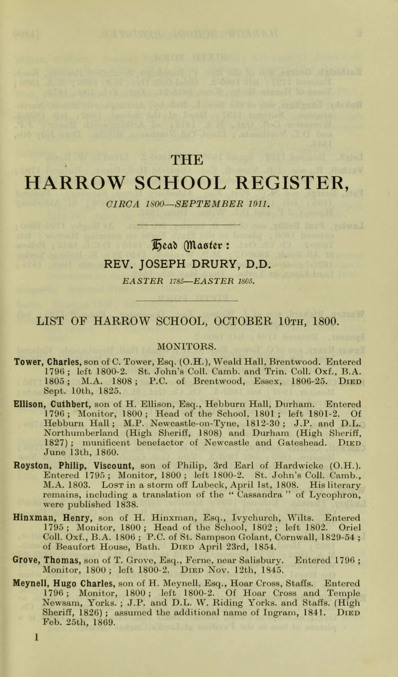 THE HARROW SCHOOL REGISTER, CIRCA ISOO—SEPTEMBER 1911. QUa0^er: REV. JOSEPH DRURY, D.D. EASTER 1785—EASTER 1805. LIST OF HARROW SCHOOL, OCTOBER 10th, 1800. MONITORS. Tower, Charles, son of C. Tower, Esq. (O.H.), Weald Hall, Brentwood. Entered 1796 ; left 1800-2. St. John’s Coll. Camb. and Trin. Coll. Oxf., B.A. 1805; M.A. 1808 ; P.C. of Brentwood, Essex, 1806-25. Died Sept. 10th, 1825. Ellison, Cuthbert, son of H. Ellison, Esq., Hebburn Hall, Durham. Entered 1796; Monitor, 1800; Head of the School, 1801 ; left 1801-2. Of Hebburn Hall ; M.P. Newcastle-on-Tyne, 1812-30 ; J.P. and D.L. Northumberland (High Sheriff, 1808) and Durham (High Sheriff, 1827) ; munificent benefactor of Newcastle and Gateshead. Died June 13th, 1860. Royston, Philip, Viscount, son of Philip, 3rd Earl of Hardwicko (O.H.). Entered 1795 ; Monitor, 1800; left 1800-2. St. John’s Coll. Camb., M.A. 1803. Lost in a storm off Lubeck, April 1st, 1808. His literary remains, including a translation of the “ Cassandra ” of Lycophron, were published 1838. Hinxman, Henry, son of H. Hinxman, Esq., Ivychurch, Wilts. Entered 1795; Monitor, 1800; Head of the School, 1802; left 1802. Oriel Coll. Oxf., B.A. 1806 ; P.C. of St. Sampson Golant, Cornwall, 1829-54 ; of Beaufort House, Bath. Died April 23rd, 1854. Grove, Thomas, son of T. Grove, Esq., Feme, near Salisbury. Entered 1796 ; Monitor, 1800; left 1800-2. Died Nov. 12th, 1845. Meynell, Hugo Charles, son of H. Meynell, Esq., Hoar Cross, Staffs. Entered 1796; Monitor, 1800 ; left 1800-2. Of Hoar Cross and Temple Newsam, Yorks. ; J.P. and D.L. W. Riding Yorks, and Staffs. (High Sheriff, 1826) ; assumed the additional name of Ingram, 1841. Died Feb. 25th, 1869.
