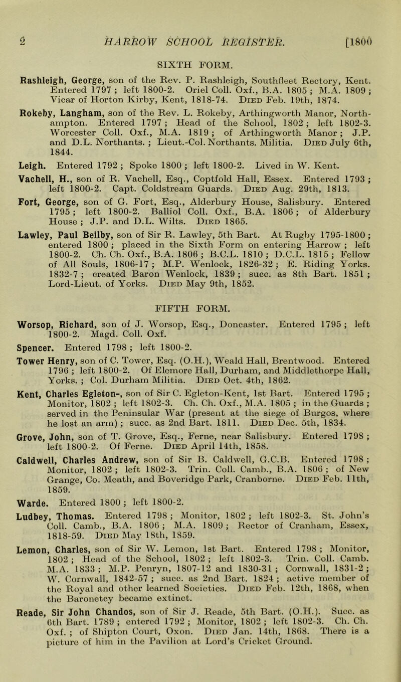 SIXTH FORM. Rashleigh, George, son of the Rev. P. Rashleigh, Soutlifleet Rectory, Kent. Entered 1797 ; left 1800-2. Oriel Coll. Oxf., B.A. 1805 ; M.A. 1809 ; Vicar of Horton Kirby, Kent, 1818-74. Died Feb. 19th, 1874. Rokeby, Langham, son of the Rev. L. Rokeby, Arthingworth Manor, North- ampton. Entered 1797 ; Head of the School, 1802 ; left 1802-3. Worcester Coll. Oxf., M.A. 1819; of Arthingworth Manor; J.P. and D.L. Northants. ; Lieut.-Col. Northants. Militia. Died July 6th, 1844. Leigh. Entered 1792 ; Spoke 1800 ; left 1800-2. Lived in W. Kent. Vachell, H., son of R. Vachell, Esq., Coptfold Hall, Essex. Entered 1793 ; left 1800-2. Capt. Coldstream Guards. Died Aug. 29th, 1813. Fort, George, son of G. Fort, Esq., Alderbury House, Salisbury. Entered 1795 ; left 1800-2. Balliol Coll. Oxf., B.A. 1806; of Alderbury House ; J.P. and D.L. Wilts. Died 1865. Lawley, Paul Beilby, son of Sir R. Lawley, 5th Bart. At Rugby 1795-1800 ; entered 1800 ; placed in the Sixth Form on entering Harrow ; left 1800-2. Ch. Ch. Oxf., B.A. 1806 ; B.C.L. 1810 ; D.C.L. 1815 ; Fellow of All Souls, 1806-17 ; M.P. Wenlock, 1826-32 ; E. Riding Yorks. 1832-7; created Baron Wenlock, 1839; succ. as 8th Bart. 1851 ; Lord-Lieut. of Yorks. Died May 9th, 1852. FIFTH FORM. Worsop, Richard, son of J. Worsop, Esq., Doncaster. Entered 1795 ; left 1800-2. Magd. Coll. Oxf. Spencer. Entered 1798 ; left 1800-2. Tower Henry, son of C. Tower, Esq. (O.H.), Weald Hall, Brentwood. Entered 1796 ; left 1800-2. Of Elemore Hall, Durham, and Middlethorpe Hall, Yorks. ; Col. Durham Militia. Died Oct. 4th, 1862. Kent, Charles Egleton-, son of Sir C. Egleton-Kent, 1st Bart. Entered 1795 ; Monitor, 1802 ; left 1802-3. Ch. Ch. Oxf., M.A. 1805 ; in the Guards ; served in the Peninsular War (present at the siege of Burgos, where he lost an arm) ; succ. as 2nd Bart. 1811. Died Dec. 5th, 1834. Grove, John, son of T. Grove, Esq., Feme, near Salisbury. Entered 1798 ; left 1800-2. Of Feme. Died April 14th, 1858. Caldwell, Charles Andrew, son of Sir B. Caldwell, G.C.B. Entered 1798; Monitor, 1802; left 1802-3. Trin. Coll. Camb., B.A. 1806; of New Grange, Co. Meath, and Beveridge Park, Cranborne. Died Feb. 11th, 1859. Warde. Entered 1800 ; left 1800-2. Ludbey, Thomas. Entered 1798 ; Monitor, 1802 ; left 1802-3. St. John’s Coll. Camb., B.A. 1806; M.A. 1809; Rector of Cranham, Essex, 1818-59. Died May 18th, 1859. Lemon, Charles, son of Sir W. Lemon, Ist Bart. Entered 1798 ; IMonitor, 1802; Head of the School, 1802; left 1802-3. Trin. Coll. Camb. M.A. 1833; M.P. Penryn, 1807-12 and 1830-31; Cornwall, 1831-2; W. Cornwall, 1842-57 ; succ. as 2nd Bart. 1824 ; active member of the Royal and other learned Societies. Died Feb. 12th, 1868, when the Baronetcy became extinct. Reade, Sir John Chandos, son of Sir J. Reade, 5th Bart. (O.H.). Succ. as 6th Bart. 1789 ; entered 1792 ; Monitor, 1802; loft 1802-3. Ch. Ch. Oxf. ; of Shipton Court, Oxon. Died Jan. 14th, 1868. There is a picturo of him in the Pavilion at Lord’s Cricket Ground.