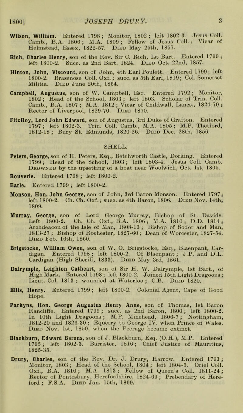 Wilson, William. Entered 1798; Monitor, 1802; left 1802-11. Jesus Coll. Comb., B.A. 1800; M.A. 1809; Follow of Jesus Coll.; Vicar of Helinstead, Essex, 1822-57. Died May 25th, 1857. Rich, Charles Henry, son of the Rev. Sir C. Rich, 1st Bart. Entered 1799 ; left 1800-2. Slice, as 2nd Bart. 1824. Died Oct. 22nd, 1857. Hinton, John, Viscount, son of John, 4th Earl Poulett. Entered 1799; left 1800-2. Brasenose Coll. Oxf.; succ. as 5th Earl, 1819; Col. Somerset Militia. Died June 20th, 1864. Campbell, Augustus, son of W. Campbell, Esq. Entered 1792 ; Monitor, 1802; Head of the School, 1803; left 1803. Scholar of Trin. Coll. Camb., B.A. 1807 ; M.A. 1812 ; Vicar of Childwall, Lancs., 1824-70 ; Rector of IJverpool, 1829-70. Died 1870. FitzRoy, Lord John Edward, son of Augustus, 3rd Duke of Grafton. Entered 1797; left 1802-3. Trin. Coll. Camb., M.A. 1805; M.P. Thetford, 1812-18; Bury St. Edmunds, 1820-26. Died Dec. 28th, 1856. SHELL. Peters, George, son of H. Peters, Esq., Betchworth Castle, Dorking. Entered 1799 ; Head of the School, 1803 ; left 1803-4. Jesus Coll. Camb. Drowned by the upsetting of a boat near Woolwich, Oct. 1st, 1805. Bouverie. Entered 1798 ; left 1800-2. Earle. Entered 1799 ; left 1800-2. Monson, Hon. John George, son of John, 3rd Baron Monson. Entered 1797; left 1800-2. Ch. Ch. Oxf.; succ. as 4th Baron, 1806. Died Nov. 14th, 1809. Murray, George, son of Lord George Murray, Bishop of St. Davids. Left 1800-2. Ch. Ch. Oxf., B.A. 1806; M.A. 1810; D.D. 1814; Archdeacon of the Isle of Man, 1808-13; Bishop of Sodor and Man, 1813-27 ; Bishop of Rochester, 1827-60; Dean of Worcester, 1827-54. Died Feb. 16th, 1860. Brigstocke, William Owen, son of W. O. Brigstockc, Esq., Blaenpant, Car- digan. Entered 1798 ; left 1800-2. Of Blaenpant; J.P. and D.L. Cardigan (High Sheriff, 1833). Died May 3rd, 1861. Dalrymple, Leighton Cathcart, son of Sir H. W. Dahymplo, 1st Bart., of High Mark. Entered 1798; left 1800-2. Joined 15th Light Dragoons ; Lieut.-Col. 1813 ; wounded at Waterloo ; C.B. Died 1820. Ellis, Henry. Entered 1799 ; left 1800-2. Colonial Agent, Cape of Good Hope. Parkyns, Hon. George Augustus Henry Anne, son of Thomas, 1st Baron Rancliflfe. Entered 1799 ; succ. as 2nd Baron, 1800 ; left 1800-2. In 10th Light Dragoons ; M.P. Minehead, 1806-7 ; Nottingham, 1812-20 and 1826-30 ; Equerry to George IV. when Prince of Wales. Died Nov. 1st, 1850, when the Peerage became extinct. Blackburn, Edward Berens, son of J. Blackburn, Esq. (O.H.), M.P. Entered 1795; loft 1802-3. Barrister, 1816; Chief Justice of Mauritius, 1825-35. Drury, Charles, son of the Rev. Dr. J. Drury, Harrow. Entered 1793 ; Monitor, 1803 ; Head of the School, 1804 ; left 1804-5. Oriel Coll. Oxf., B.A. 1810; M.A. 1813; P'ellow of Queen’s Coll. 1811-24; Rector of Pontesbury, Herefordshire, 1824-69 ; Pi’obendary of Here- ford ; F.S.A. Died Jan. 15th, 1869.