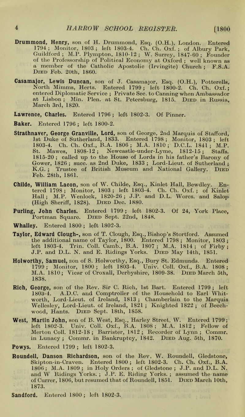 Drummond, Henry, son of H. Drummond, Esq. (O.H.), London. Entered 1794 ; Monitor, 1803 ; left 1803-4. Ch. Ch. Oxf. ; of Albury Park, Guildford; M.P. Plynqjton, 1810-12; W. Surrey, 1847-GO; Founder of the Professorship of Political Economy at Oxford ; well known as a member of the Catholic Ajjostolic (Irvingite) Chirrch ; F.S.A. Died Fob. 20th, 1860. Casamajor, Lewis Duncan, son of J. Casamajor, Esq. (O.H.), Potterells, North Mimms, Herts. Entered 1799 ; left 1800-2. Ch. Ch. Oxf. ; entered Diplomatic Service ; Private Sec. to Canning when Ambassador at Lisbon ; Min. Plen. at St. Petersburg, 1815. Died in Russia, March 3rd, 1820. Lawrence, Charles. Entered 1796 ; left 1802-3. Of Pinner. Baker. Entered 1796 ; left 1800-2. Strathnaver, George Granville, Lord, son of George, 2nd Marquis of Stafford, 1st Duke of Sutherland, 1833. Entered 1798 ; Monitor, 1803 ; left 1803-4. Ch. Ch. Oxf., B.A. 1806; M.A. 1810; D.C.L. 1841; M.P. St. Mawes, 1808-12; Newcastle-under-Lyme, 1812-15; Staffs. 1815-20 ; called up to the House of Lords in his father’s Barony of Gower, 1826 ; succ. as 2nd Duke, 1833 ; Lord-Lieut. of Sutherland ; K.G. ; Trustee of British Museum and National Gallery. Died Feb. 28th, 1861. Childe, William Lacon, son of W. Childe, Esq., Kinlet Hall, Bewdley. En- tered 1798 ; Monitor, 1803 ; left 1803-4. Ch. Ch. Oxf. ; of Kinlet Hall; M.P. Wenlock, 1820-26; J.P. and D.L. Worcs. and Salop (High Sheriff, 1828). Died Dec. 1880. Purling, John Charles. Entered 1799 ; left 1802-3. Of 24, York Place, Portman Square. Died Sept. 22nd, 1848. Whalley. Entered 1800 ; left 1802-3. Taylor, Edward Clough-, son of T. Clough, Esq., Bishop’s Stortford. Assumed the additional name of Taylor, 1800. Entered 1798 ; Monitor, 1803 ; left 1803-4. Trin. Coll. Camb., B.A. 1807; M.A. 1814; of Firby; J.P. and D.L. N. and E. Ridings Yorks. Died May 14th, 1851. Holworthy, Samuel, son of S. Holworthy, Esq., Bury St. Edmunds. Entered 1799 ; Monitor, 1800 ; left 1803-4. Univ. Coll. Oxf., B.A. 1808 ; M.A. 1810; Vicar of Croxall, Derbyshire, 1809-38. Died March 5th, 1838. Rich, George, son of the Rev. Sir C. Rich, 1st Bart. Entered 1799 ; left 1803-4. A.D.C. and Comptroller of the Household to Earl Whit- worth, Lord-Lieut. of Ireland, 1813 ; Chamberlain to the Marquis Wellesley, Lord-Lieut. of Ireland, 1821 ; Knighted 1822 ; of Beech- wood, Hants. Died Sept. 18th, 1858. West, Marlin John, son of B. West, Esq., Harley Street, W. Entered 1799; left 1802-3. Univ. Coll. Oxf., B.A. 1808; M.A. 1812; Fellow of Merton Coll. 1812-18; Barrister, 1812; Recorder of Lynn ; Commr, in Lunacy; Commr. in Bankruptcy, 1842. Died Aug. 5th, 1870. Powys. Entered 1799 ; left 1802-3. Roundell, Danson Richardson, son of the Rev. W. Roundell, Gledstone, Skijiton-in-Craven. Entered 1800 ; left 1802-3. Ch. Ch. O.xf., B.A. 1806; M.A. 1809; in Holy Orders ; of Gledstone ; J.P. and D.L. N. and W Ridings Yorks. ; J.P. E. Riding Yorks. ; assumed the name of Currer, 1806, butrosumeil that of Roundell, 1851. Died March 10th, 1873.