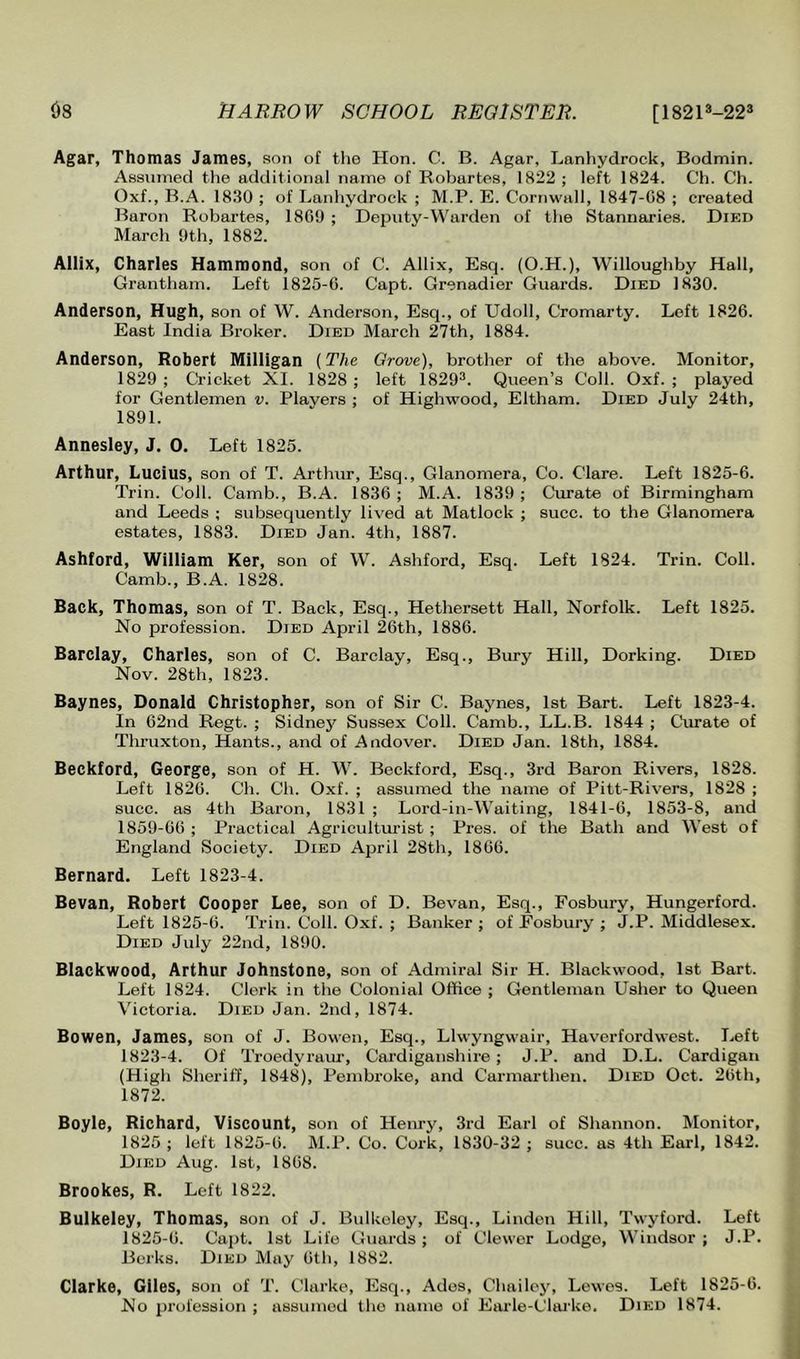 Agar, Thomas James, son of tlie Hon. C. B. Agar, Lanliydrock, Bodmin. Assumed the additional name of Robartes, 1822 ; left 1824. Ch. Ch. Oxf., B.A. 1830 ; of Lanliydrock ; M.P. E. Cornwall, 1847-08 ; created Baron Robartes, 180!) ; Depiity-W'arden of the Stannaries. Died March 9th, 1882. Allix, Charles Hammond, son of C. Allix, Esq. (O.H.), Willoughby Hall, Grantham. Left 1825-6. Capt. Grenadier Guards. Died 1830. Anderson, Hugh, son of W. Anderson, Esq., of Udoll, Cromarty. Left 1826. East India Broker. Died March 27th, 1884. Anderson, Robert Milligan (The Grove), brother of the above. Monitor, 1829 ; Cricket XI. 1828 ; left 1829^. Queen’s Coll. Oxf. ; played for Gentlemen v. Players ; of Highwood, Eltham. Died July 24th, 1891. Annesley, J. 0. Left 1825. Arthur, Lucius, son of T. Arthur, Esq., Glanomera, Co. Clare. Left 1825-6. Trin. Coll. Camb., B.A. 1836 ; M.A. 1839 ; Curate of Birmingham and Leeds ; subsequently lived at Matlock ; succ. to the Glanomera estates, 1883. Died Jan. 4th, 1887. Ashford, William Ker, son of W. Ashford, Esq. Left 1824. Trin. Coll. Camb., B.A. 1828. Back, Thomas, son of T. Back, Esq., Hethersett Hall, Norfolk. Left 1825. No profession. Died April 26th, 1886. Barclay, Charles, son of C. Barclay, Esq., Bury Hill, Dorking. Died Nov. 28th, 1823. Baynes, Donald Christopher, son of Sir C. Baynes, 1st Bart. Left 1823-4. In 62nd Regt. ; Sidnej^ Sussex Coll. Camb., LL.B. 1844 ; Curate of Thruxton, Hants., and of Andover. Died Jan. 18th, 1884. Beckford, George, son of H. W. Beekford, Esq., 3rd Baron Rivers, 1828. Left 1826. Ch. Ch. Oxf. ; assumed the name of Pitt-Rivers, 1828 ; succ. as 4th Baron, 1831 ; Lord-in-Waiting, 1841-6, 1853-8, and 1859-66; Practical Agriculturist; Pres, of the Bath and West of England Society. Died April 28th, 1866. Bernard. Left 1823-4. Bevan, Robert Cooper Lee, son of D. Bevan, Esq., Fosbury, Hungerford. Left 1825-6. Trin. Coll. Oxf. ; Banker ; of Fosbury ; J.P. Middlesex. Died July 22nd, 1890. Blackwood, Arthur Johnstone, son of Admiral Sir H. Blackwood, 1st Bart. Left 1824. Clerk in the Colonial Office ; Gentleman Usher to Queen Victoria. Died Jan. 2nd, 1874. Bowen, James, son of J. Bowen, Esq., Llwyngwair, Haverfordwest. Left 1823-4. Of Troedyraiu’, Cardiganshire; J.P. and D.L. Cardigan (High Sheriff, 1848), Pembroke, and Carmarthen. Died Oct. 26th, 1872. Boyle, Richard, Viscount, son of Heiu-y, 3rd Earl of Shannon. Monitor, 1825 ; left 1825-6. M.P. Co. Cork, 1830-32 ; succ. as 4th Earl, 1842. Died Aug. 1st, 1868. Brookes, R. Left 1822. Bulkeley, Thomas, son of J. Bulkeley, Esq., Linden Hill, Twyford. Left 1825-6. Cajit. 1st Life Guards; of Clewor Lodge, Windsor; J.P. Berks. Died May 6th, 1882. Clarke, Giles, son of T. Clarke, Esq., Ades, Chailey, Lewes. Left 1825-6. No profession ; assumed the name of Earle-Clai’ke. Died 1874.