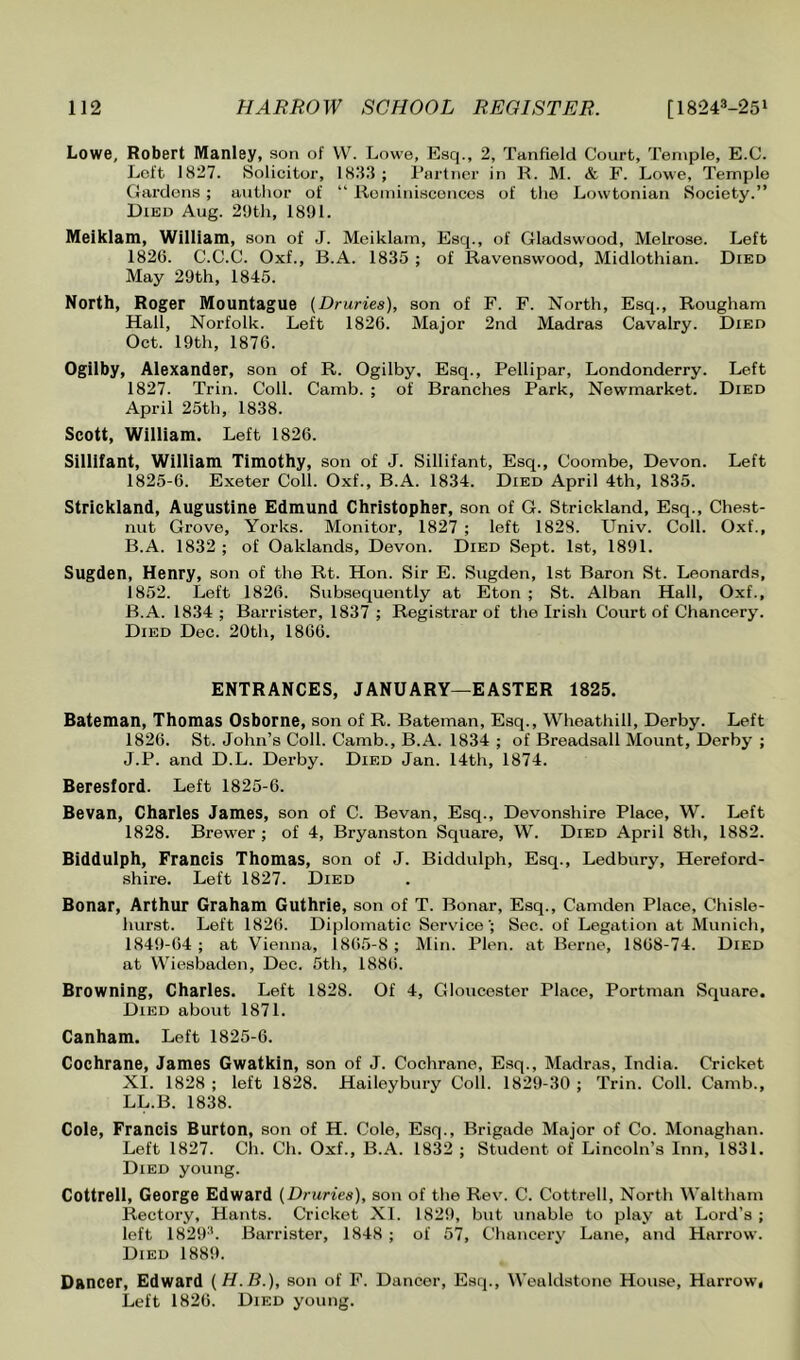 Lowe, Robert Manley, son of VV. Lowe, Esq., 2, Tanfield Court, Temple, E.C. Loft 1827. Solicitor, 1833; Ptirtiier in R. M. & F. Lowe, Temple Cardens; author of “ lloniinisconcos of the Lowtonian Society.” Died Aug. 2'Jth, 1891. Meiklam, William, son of J. Mciklam, Esq., of Gladswood, Melrose. Left 1826. C.C.C. Oxf., B.A. 1835 ; of Ravenswood, Midlothian. Died May 29th, 1845. North, Roger Mountague [Druries), son of F. F. North, Esq., Rougham Hall, Norfolk. Left 1826. Major 2nd Madras Cavalry. Died Oct. 19th, 1876. Ogllby, Alexander, son of R. Ogilby, Esq., Pellipar, Londonderry. Left 1827. Trin. Coll. Camb. ; of Branches Park, Newmarket. Died April 25th, 1838. Scott, William. Left 1826. Sillifant, William Timothy, son of J. Sillifant, Esq., Coombe, Devon. Left 1825-6. Exeter Coll. Oxf., B.A. 1834. Died April 4th, 1835. Strickland, Augustine Edmund Christopher, son of G. Strickland, Esq., Chest- nut Grove, Yorks. Monitor, 1827 ; left 1828. Univ. Coll. Oxf., B.A. 1832 ; of Oaklands, Devon. Died Sept. 1st, 1891. Sugden, Henry, son of the Rt. Hon. Sir E. Sugden, 1st Baron St. Leonards, 1852. Left 1826. Subsequently at Eton ; St. Alban Hall, Oxf., B.A. 1834; Barrister, 1837 ; Registrar of the Irish Court of Chancery. Died Dec. 20th, 1866. ENTRANCES, JANUARY—EASTER 1825. Bateman, Thomas Osborne, son of R. Bateman, Esq., Wheathill, Derby. Left 1826. St. John’s Coll. Camb., B.A. 1834 ; of Breadsall Mount, Derby ; J.P. and D.L. Derby. Died Jan. 14th, 1874. Beresford. Left 1825-6. Bevan, Charles James, son of C. Bevan, Esq., Devonshire Place, W. Left 1828. Brewer ; of 4, Bryanston Square, W. Died April 8th, 1882. Biddulph, Francis Thomas, son of J. Biddulph, Esq., Ledbury, Hereford- shire. Left 1827. Died Bonar, Arthur Graham Guthrie, son of T. Bonar, Esq., Camden Place, Chisle- hurst. Left 1826. Diplomatic Service ; Sec. of Legation at Munich, 1849-64 ; at Vienna, 1865-8 ; Min. Plen. at Berne, 1868-74. Died at Wiesbaden, Dec. 5th, 1886. Browning, Charles. Left 1828. Of 4, Gloucester Place, Portman Square. Died about 1871. Canham. Left 1825-6. Cochrane, James Gwatkin, son of J. Cochrane, Esq., Madras, India. Cricket XI. 1828 ; left 1828. Haileybury Coll. 1829-30 ; Trin. Coll. Camb., LL.B. 1838. Cole, Francis Burton, son of H. Cole, Esq., Brigade Major of Co. Monaghan. Left 1827. Ch. Ch. Oxf., B.A. 1832 ; Student of Lincoln’s Inn, 1831. Died young. Cottrell, George Edward (Druries), son of the Rev. C. Cottrell, North Waltham Rectory, Hants. Cricket XI. 1829, but unable to play at Lord’s ; left 1829^. Barrister, 1848 ; of 57, Chancery Lane, and Harrow. Died 1889. Dancer, Edward (H.B.), son of F. Dancer, Esq., Wealdstone House, Harrow, Left 1826. Died young.