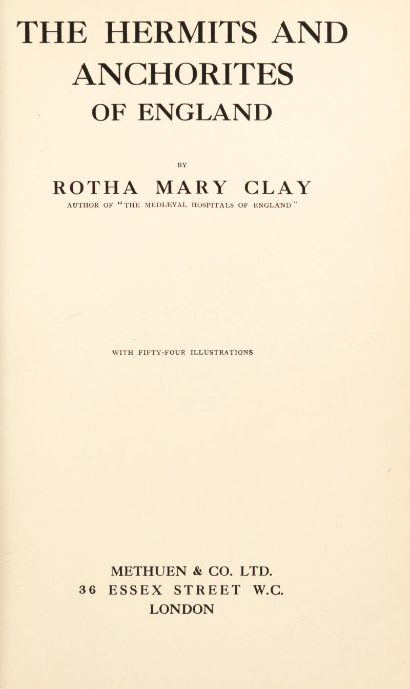 THE HERMITS AND ANCHORITES OF ENGLAND BY ROTHA MARY CLAY AUTHOR OF “the MEDIAEVAL HOSPITALS OF ENGLAND” WITH FIFTY-FOUR ILLUSTRATIONS METHUEN & GO. LTD. 36 ESSEX STREET W.G. LONDON