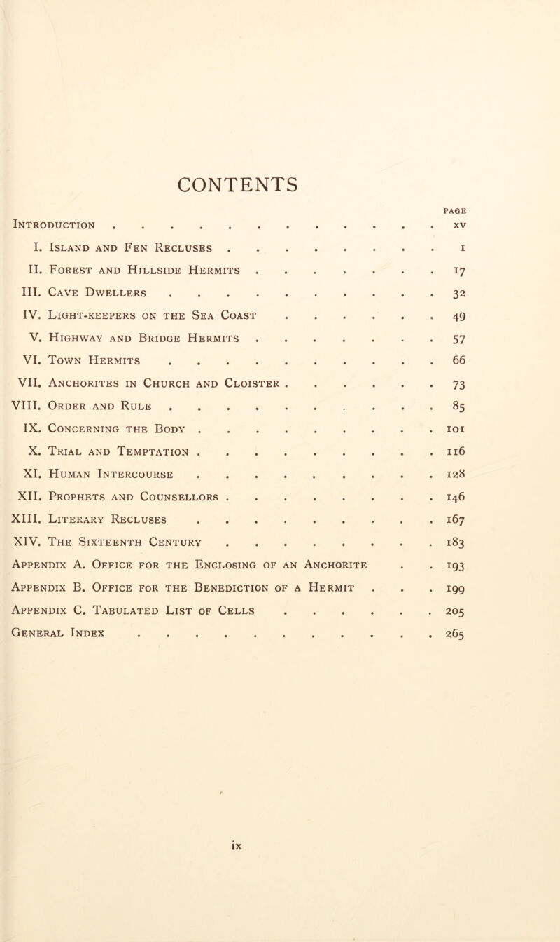 CONTENTS PAGE Introduction xv I. Island and Fen Recluses i II. Forest and Hillside Hermits 17 III. Cave Dwellers 32 IV. Light-keepers on the Sea Coast 49 V. Highway and Bridge Hermits 57 VI. Town Hermits 66 VII. Anchorites in Church and Cloister 73 VIII. Order and Rule 85 IX. Concerning the Body loi X. Trial and Temptation 116 XI. Human Intercourse 128 XII. Prophets and Counsellors 146 XHI. Literary Recluses 167 XIV. The Sixteenth Century 183 Appendix A. Office for the Enclosing of an Anchorite . . 193 Appendix B. Office for the Benediction of a Hermit . . . 199 Appendix C. Tabulated List of Cells 205 General Index 265