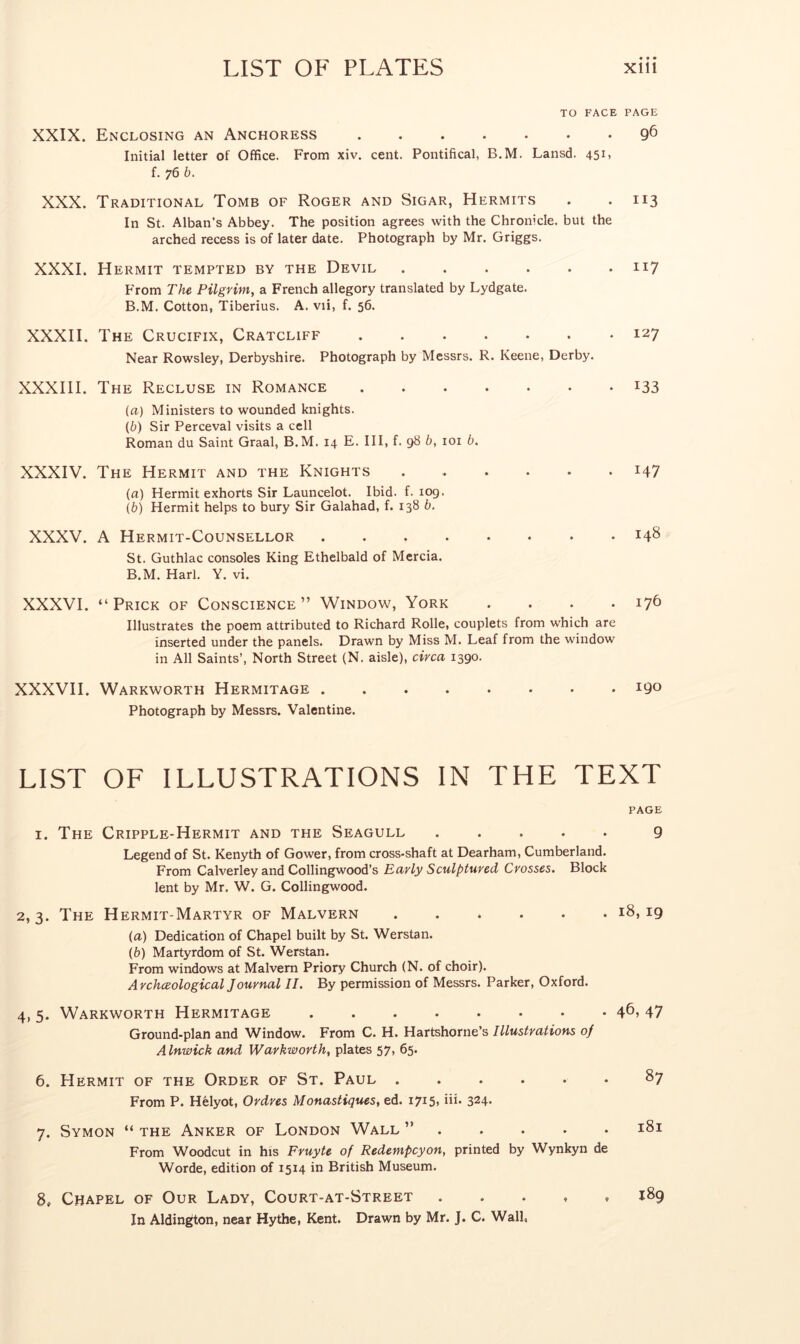 TO FACE PAGE XXIX. Enclosing an Anchoress 9^ Initial letter of Office. From xiv. cent. Pontifical, B.M. Lansd. 451, f. 76 b. XXX. Traditional Tomb of Roger and Sigar, Hermits . . 113 In St. Alban’s Abbey. The position agrees with the Chronicle, but the arched recess is of later date. Photograph by Mr. Griggs. XXXI. Hermit tempted by the Devil 117 From The Pilgrim, a French allegory translated by Lydgate. B.M. Cotton, Tiberius. A. vii, f. 56. XXXII. The Crucifix, Cratcliff 127 Near Rowsley, Derbyshire. Photograph by Messrs. R. Keene, Derby. XXXIII. The Recluse in Romance i33 (a) Ministers to wounded knights. (b) Sir Perceval visits a cell Roman du Saint Graal, B.M. 14 E. Ill, f. 98 b, loi b. XXXIV. The Hermit and the Knights i47 (a) Hermit exhorts Sir Launcelot. Ibid. f. 109. (b) Hermit helps to bury Sir Galahad, f. 138 b. XXXV. A Hermit-Counsellor 148 St. Guthlac consoles King Ethelbald of Mercia. B.M. Harl. Y. vi. XXXVI. “Prick of Conscience” Window, York .... 176 Illustrates the poem attributed to Richard Rolle, couplets from which are inserted under the panels. Drawn by Miss M. Leaf from the window in All Saints’, North Street (N. aisle), circa 1390. XXXVII. Warkworth Hermitage iQo Photograph by Messrs. Valentine. LIST OF ILLUSTRATIONS IN THE TEXT PAGE I. The Cripple-Hermit and the Seagull ..... 9 Legend of St. Kenyth of Gower, from cross-shaft at Dearham, Cumberland. From Calverley and Collingwood’s Early Sculptured Crosses. Block lent by Mr. W. G. Collingwood. 2,3. The Hermit-Martyr of Malvern 18,19 (а) Dedication of Chapel built by St. Werstan. (б) Martyrdom of St. Werstan. From windows at Malvern Priory Church (N. of choir). Archceological Journal II. By permission of Messrs. Parker, Oxford. 4, 5. Warkworth Hermitage 46? 47 Ground-plan and Window. From C. H. Hartshorne’s Illustrations of Alnwick and Warkworth, plates 57, 65. 6. Hermit of the Order of St. Paul ...... 87 From P. Helyot, Ordres Monastiques, ed. 1715, iii. 324- 7. Symon “ THE Anker of London Wall ” 181 From Woodcut in his Fruyte of Redempcyon, printed by Wynkyn de Worde, edition of 1514 in British Museum. 8. Chapel of Our Lady, Court-at-Street 189 In Aldin^on, near Hythe, Kent. Drawn by Mr. J. C. Wall,