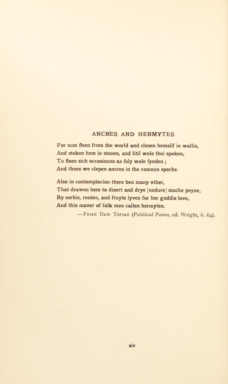 ANCRES AND HERMYTES For sum fleen from the world and closen hemsilf in wallis, And steken hem in stones, and litil wole thei speken, To fleen sich occasiouns as foly wole fynden ; And thees we clepen ancres in the comoun speche. Also in contemplacion there ben many other, That drawen hem to disert and drye [endure] muche peyne. By eerbis, rootes, and fruyte lyven for her goddis love. And this maner of folk men callen hermytes. —Friar Daw Topias {Political Poefns, ed. Wright, ii. 64),