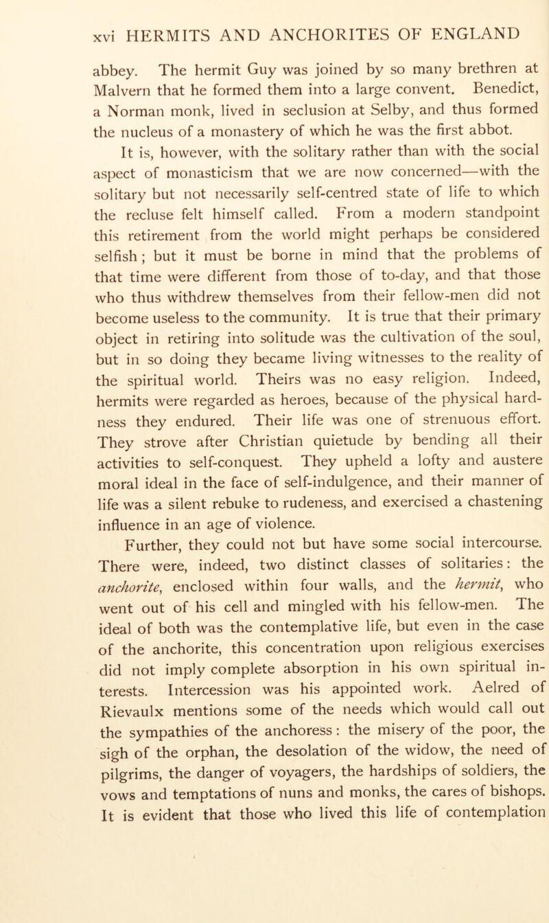 abbey. The hermit Guy was joined by so many brethren at Malvern that he formed them into a large convent. Benedict, a Norman monk, lived in seclusion at Selby, and thus formed the nucleus of a monastery of which he was the first abbot. It is, however, with the solitary rather than with the social aspect of monasticism that we are now concerned—with the solitary but not necessarily self-centred state of life to which the recluse felt himself called. From a modern standpoint this retirement from the world might perhaps be considered selfish ; but it must be borne in mind that the problems of that time were different from those of to-day, and that those who thus withdrew themselves from their fellow-men did not become useless to the community. It is true that their primary object in retiring into solitude was the cultivation of the soul, but in so doing they became living witnesses to the reality of the spiritual world. Theirs was no easy religion. Indeed, hermits were regarded as heroes, because of the physical hard- ness they endured. Their life was one of strenuous effort. They strove after Christian quietude by bending all their activities to self-conquest. They upheld a lofty and austere moral ideal in the face of self-indulgence, and their manner of life was a silent rebuke to rudeness, and exercised a chastening influence in an age of violence. Further, they could not but have some social intercourse. There were, indeed, two distinct classes of solitaries: the anchorite, enclosed within four walls, and the hermit, who went out of his cell and mingled with his fellow-men. The ideal of both was the contemplative life, but even in the case of the anchorite, this concentration upon religious exercises did not imply complete absorption in his own spiritual in- terests. Intercession was his appointed work. Aelred of Rievaulx mentions some of the needs which would call out the sympathies of the anchoress: the misery of the poor, the sigh of the orphan, the desolation of the widow, the need of pilgrims, the danger of voyagers, the hardships of soldiers, the vows and temptations of nuns and monks, the cares of bishops. It is evident that those who lived this life of contemplation
