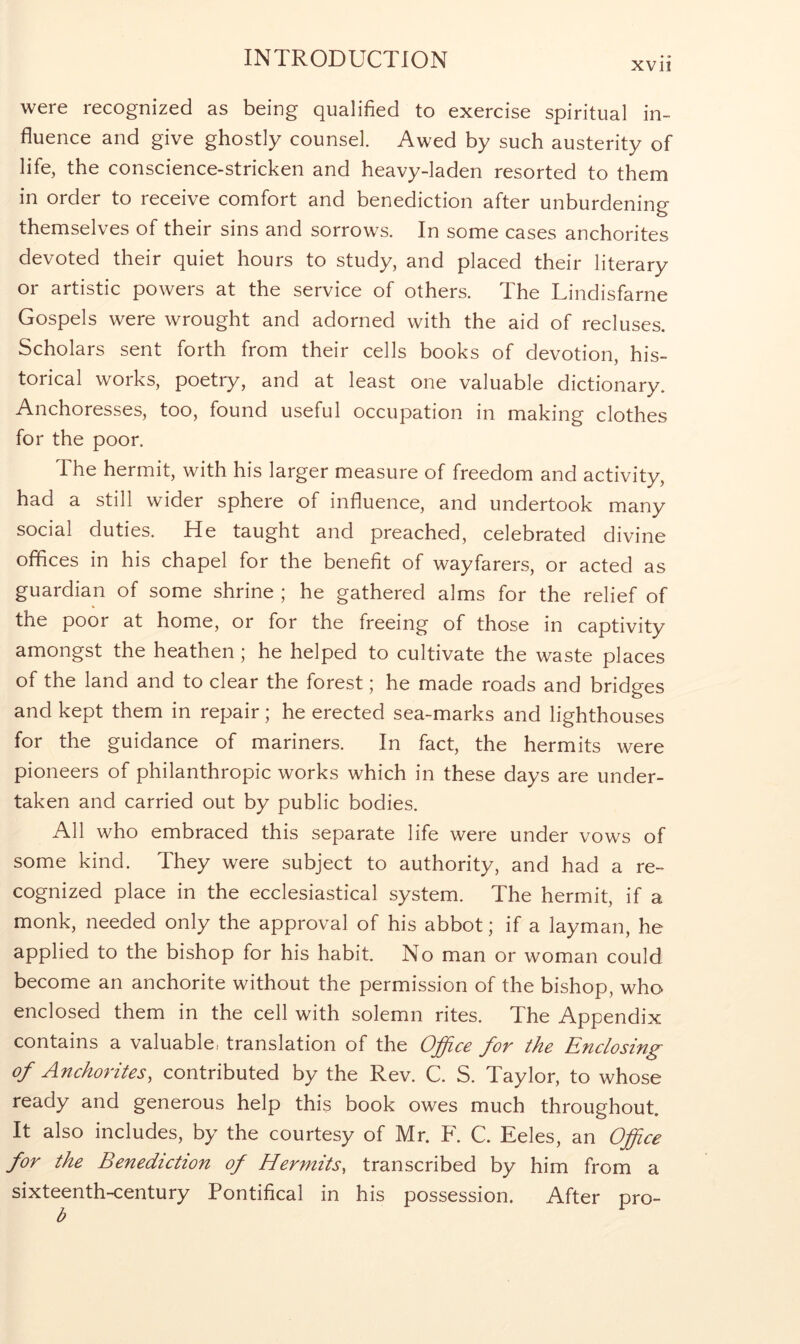 xvii were recognized as being qualified to exercise spiritual in- fluence and give ghostly counsel. Awed by such austerity of life, the conscience-stricken and heavy-laden resorted to them in order to receive comfort and benediction after unburdening themselves of their sins and sorrows. In some cases anchorites devoted their quiet hours to study, and placed their literary or artistic powers at the service of others. The Lindisfarne Gospels were wrought and adorned with the aid of recluses. Scholars sent forth from their cells books of devotion, his- torical works, poetry, and at least one valuable dictionary. Anchoresses, too, found useful occupation in making clothes for the poor. The hermit, with his larger measure of freedom and activity, had a still wider sphere of influence, and undertook many social duties. He taught and preached, celebrated divine offices in his chapel for the benefit of wayfarers, or acted as guardian of some shrine ; he gathered alms for the relief of the poor at home, or for the freeing of those in captivity amongst the heathen; he helped to cultivate the waste places of the land and to clear the forest; he made roads and bridges and kept them in repair; he erected sea-marks and lighthouses for the guidance of mariners. In fact, the hermits were pioneers of philanthropic works which in these days are under- taken and carried out by public bodies. All who embraced this separate life were under vows of some kind. They were subject to authority, and had a re- cognized place in the ecclesiastical system. The hermit, if a monk, needed only the approval of his abbot; if a layman, he applied to the bishop for his habit. No man or woman could become an anchorite without the permission of the bishop, who enclosed them in the cell with solemn rites. The Appendix contains a valuable! translation of the O^cc fov the Enclosing^ of Anchorites, contributed by the Rev. C. S. Taylor, to whose ready and generous help this book owes much throughout. It also includes, by the courtesy of Mr. F. C. Eeles, an Office for the Benediction of Hermits, transcribed by him from a sixteenth-century Pontifical in his possession. After pro- b