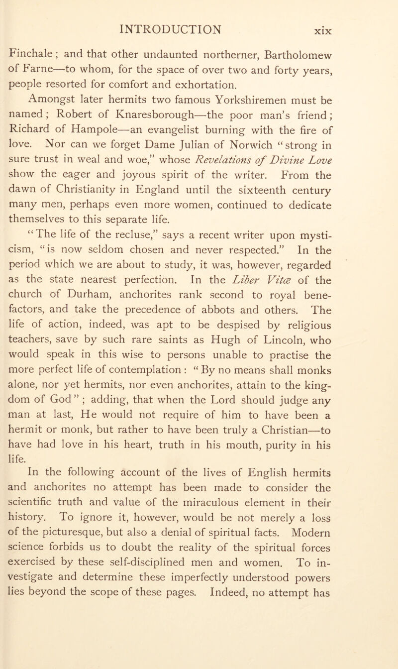 Finchale; and that other undaunted northerner, Bartholomew of Fame—to whom, for the space of over two and forty years, people resorted for comfort and exhortation. Amongst later hermits two famous Yorkshiremen must be named ; Robert of Knaresborough—the poor man’s friend; Richard of Hampole—an evangelist burning with the fire of love. Nor can we forget Dame Julian of Norwich ‘‘strong in sure trust in weal and woe,” whose Revelations of Divine Love show the eager and joyous spirit of the writer. From the dawn of Christianity in England until the sixteenth century many men, perhaps even more women, continued to dedicate themselves to this separate life. “The life of the recluse,” says a recent writer upon mysti- cism, “is now seldom chosen and never respected.” In the period which we are about to study, it was, however, regarded as the state nearest perfection. In the Liber Vitce of the church of Durham, anchorites rank second to royal bene- factors, and take the precedence of abbots and others. The life of action, indeed, was apt to be despised by religious teachers, save by such rare saints as Hugh of Lincoln, who would speak in this wise to persons unable to practise the more perfect life of contemplation : “ By no means shall monks alone, nor yet hermits, nor even anchorites, attain to the king- dom of God ” ; adding, that when the Lord should judge any man at last. He would not require of him to have been a hermit or monk, but rather to have been truly a Christian—to have had love in his heart, truth in his mouth, purity in his life. In the following account of the lives of English hermits and anchorites no attempt has been made to consider the scientific truth and value of the miraculous element in their history. To ignore it, however, would be not merely a loss of the picturesque, but also a denial of spiritual facts. Modern science forbids us to doubt the reality of the spiritual forces exercised by these self-disciplined men and women. To in- vestigate and determine these imperfectly understood powers lies beyond the scope of these pages. Indeed, no attempt has