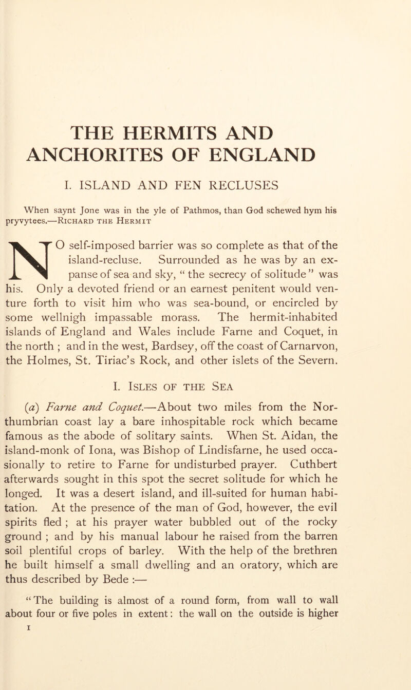 THE HERMITS AND ANCHORITES OF ENGLAND I. ISLAND AND FEN RECLUSES When saynt Jone was in the yle of Pathmos, than God schewed hym his pryvytees.—Richard the Hermit NO self-imposed barrier was so complete as that of the island-recluse. Surrounded as he was by an ex- panse of sea and sky, “ the secrecy of solitude ” was his. Only a devoted friend or an earnest penitent would ven- ture forth to visit him who was sea-bound, or encircled by some wellnigh impassable morass. The hermit-inhabited islands of England and Wales include Fame and Coquet, in the north ; and in the west, Bardsey, off the coast of Carnarvon, the Holmes, St. Tiriac’s Rock, and other islets of the Severn. I. Isles of the Sea (a) Fame and Coquet.—About two miles from the Nor- thumbrian coast lay a bare inhospitable rock which became famous as the abode of solitary saints. When St. Aidan, the island-monk of Iona, was Bishop of Lindisfarne, he used occa- sionally to retire to Fame for undisturbed prayer. Cuthbert afterwards sought in this spot the secret solitude for which he longed. It was a desert island, and ill-suited for human habi- tation. At the presence of the man of God, however, the evil spirits fled ; at his prayer water bubbled out of the rocky ground ; and by his manual labour he raised from the barren soil plentiful crops of barley. With the help of the brethren he built himself a small dwelling and an oratory, which are thus described by Bede :— “ The building is almost of a round form, from wall to wall about four or five poles in extent: the wall on the outside is higher