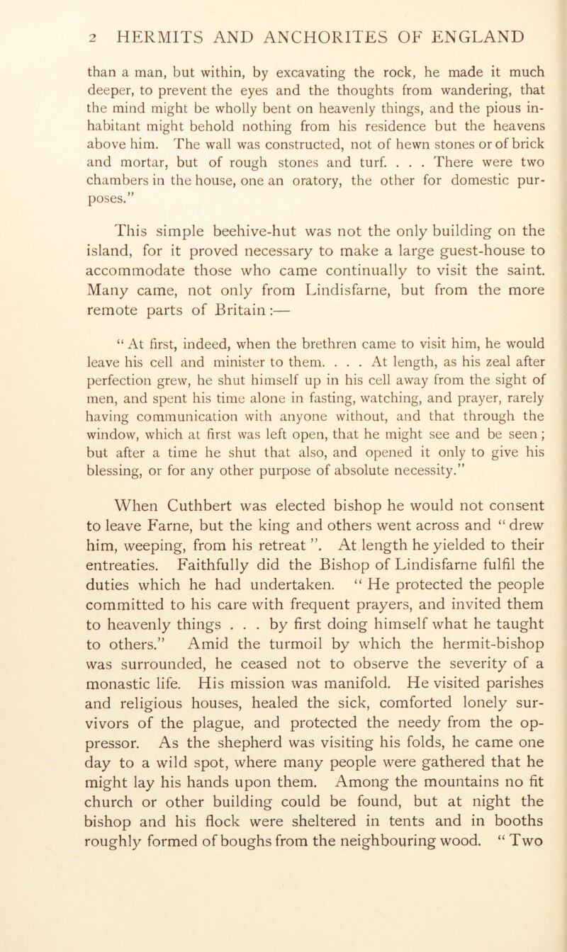 than a man, but within, by excavating the rock, he made it much deeper, to prevent the eyes and the thoughts from wandering, that the mind might be wholly bent on heavenly things, and the pious in- habitant might behold nothing from his residence but the heavens above him. The wall was constructed, not of hewn stones or of brick and mortar, but of rough stones and turf. . . . There were two chambers in the house, one an oratory, the other for domestic pur- poses.” This simple beehive-hut was not the only building on the island, for it proved necessary to make a large guest-house to accommodate those who came continually to visit the saint. Many came, not only from Lindisfarne, but from the more remote parts of Britain:— “ At first, indeed, when the brethren came to visit him, he would leave his cell and minister to them. ... At length, as his zeal after perfection grew, he shut himself up in his cell away from the sight of men, and spent his time alone in fasting, watching, and prayer, rarely having communication with anyone without, and that through the window, which at first was left open, that he might see and be seen; but after a time he shut that also, and opened it only to give his blessing, or for any other purpose of absolute necessity.” When Cuthbert was elected bishop he would not consent to leave Fame, but the king and others went across and “ drew him, weeping, from his retreat At length he yielded to their entreaties. Faithfully did the Bishop of Lindisfarne fulfil the duties which he had undertaken. “ He protected the people committed to his care with frequent prayers, and invited them to heavenly things ... by first doing himself what he taught to others.” Amid the turmoil by which the hermit-bishop was surrounded, he ceased not to observe the severity of a monastic life. His mission was manifold. He visited parishes and religious houses, healed the sick, comforted lonely sur- vivors of the plague, and protected the needy from the op- pressor. As the shepherd was visiting his folds, he came one day to a wild spot, where many people were gathered that he might lay his hands upon them. Among the mountains no fit church or other building could be found, but at night the bishop and his flock were sheltered in tents and in booths roughly formed of boughs from the neighbouring wood. “ Two