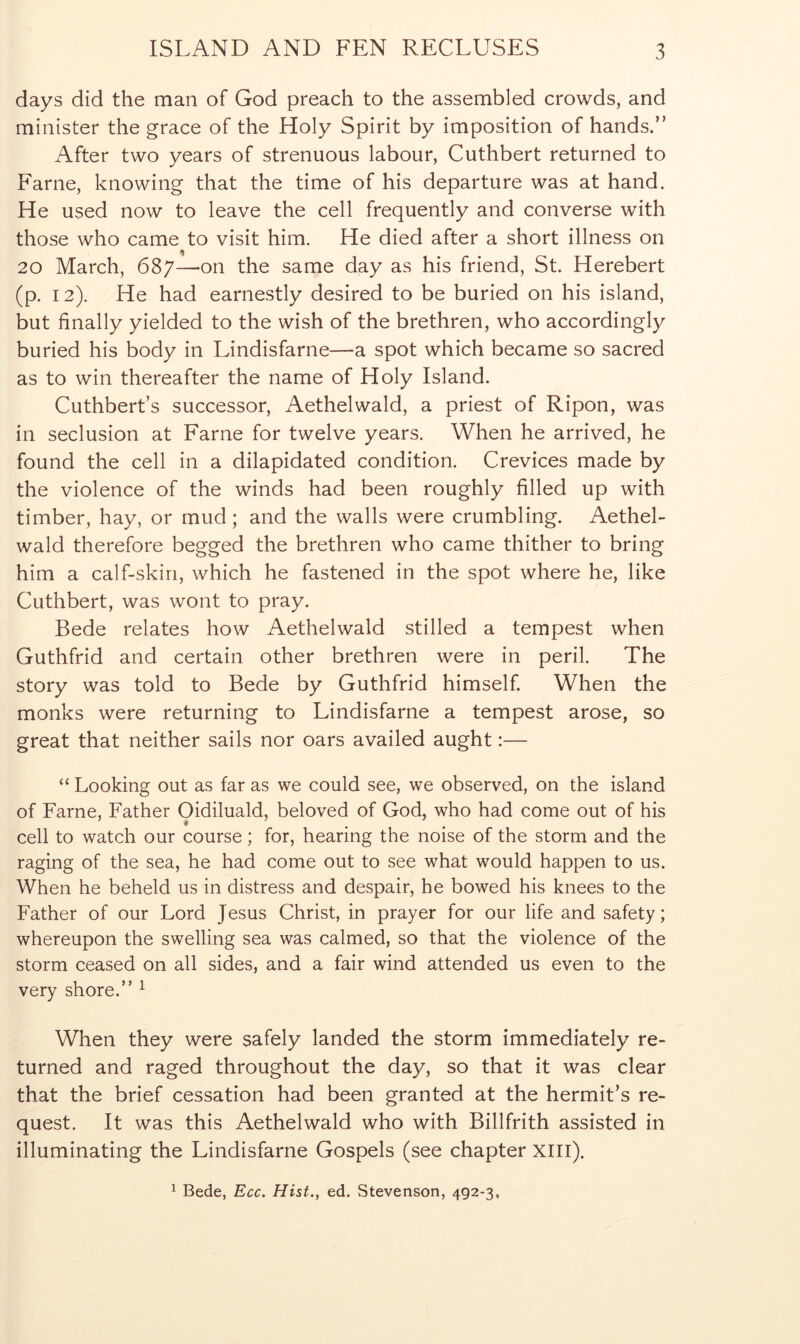 days did the man of God preach to the assembled crowds, and minister the grace of the Holy Spirit by imposition of hands.” After two years of strenuous labour, Cuthbert returned to Fame, knowing that the time of his departure was at hand. He used now to leave the cell frequently and converse with those who came to visit him. He died after a short illness on 20 March, 687—-on the same day as his friend, St. Herebert (p. 12). He had earnestly desired to be buried on his island, but finally yielded to the wish of the brethren, who accordingly buried his body in Lindisfarne—a spot which became so sacred as to win thereafter the name of Holy Island. Cuthbert’s successor, Aethelwald, a priest of Ripon, was in seclusion at Fame for twelve years. When he arrived, he found the cell in a dilapidated condition. Crevices made by the violence of the winds had been roughly filled up with timber, hay, or mud; and the walls were crumbling. AetheL wald therefore begged the brethren who came thither to bring him a calf-skin, which he fastened in the spot where he, like Cuthbert, was wont to pray. Bede relates how Aethelwald stilled a tempest when Guthfrid and certain other brethren were in peril. The story was told to Bede by Guthfrid himself. When the monks were returning to Lindisfarne a tempest arose, so great that neither sails nor oars availed aught:— “ Looking out as far as we could see, we observed, on the island of Fame, Father Oidiluald, beloved of God, who had come out of his cell to watch our course; for, hearing the noise of the storm and the raging of the sea, he had come out to see what would happen to us. When he beheld us in distress and despair, he bowed his knees to the Father of our Lord Jesus Christ, in prayer for our life and safety; whereupon the swelling sea was calmed, so that the violence of the storm ceased on all sides, and a fair wind attended us even to the very shore.” ^ When they were safely landed the storm immediately re- turned and raged throughout the day, so that it was clear that the brief cessation had been granted at the hermit’s re- quest. It was this Aethelwald who with Billfrith assisted in illuminating the Lindisfarne Gospels (see chapter XIIl). ^ Bede, Ecc. Hist., ed. Stevenson, 492-3,