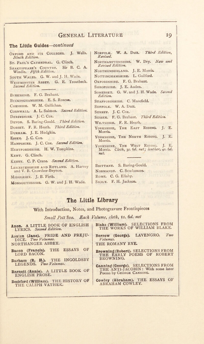 The Little Guides—continued Oxford and its Colleges. J. Wells. Ninth Edition. St. Paul’s Cathedral. G. Clinch. Shakespeare’s Country. Sir B. C. A. Windle. Fifth Edition. South Wales. G. W. and J. H. Wade. Westminster Abbey. G. E. Troutbeck. Second Edition. Berkshire. F. G. Brabant. Buckinghamshire. E. S. Roscoe. Cheshire. W. M. Gallichan. Cornwall. A. L. Salmon. Second Edition. Derbyshire. J. C. Cox. Devon. S. Baring-Gould. Third Edition. Dorset. F. R. Heath. Third Edition. Durham. J. E. Hodgkin. Essex. J. C. Cox. Hampshire. J. C. Cox. Second Edition. Hertfordshire. H. W. Tompkins. Kent. G. Clinch. Kerry. C. P. Crane. Second Edition. Leicestershire and Rutland. A. Harvey and V. B. Crowther-Beynon. Middlesex. J. B. Firth. Monmouthshire. G. W. and J. H. Wade. Norfolk. W. A. Dutt. Third Edition^ Revised. Northamptonshire. W. Dry. New and Revised Edition. Northumberland. J. E. Morris. Nottinghamshire. L. Guilford. Oxfordshire. F. G. Brabant. Shropshire. J. E. Auden. Somerset. G. W. and J. H. Wade. Second Edition. Staffordshire. C. Masefield. Suffolk. W. A. Dutt. Surrey. J. C. Cox. Sussex. F. G. Brabant. Third Edition. Wiltshire. F. R. Heath. Yorkshire, The East Riding. J. E. Morris. Yorkshire, The North Riding. J. E. Morris. Yorkshire, The West Riding. J. E. Morris. Cloth, y. 6d. net; leather, 4^. Cd. net. Brittany. S. Baring-Gould. Normandy. C. Scudamore. Rome. C. G. Ellaby. Sicily. F. H. Jackson. The Little Library With Introduction, Notes, and Photogravure Frontispieces Small Pott Svo. Each Volume, cloth, u. (id. net Anon. A LITTLE BOOK OF ENGLISH LYRICS. Second Edition. Austen (Jane). PRIDE AND PREJU- DICE. Two Volumes, NORTHANGER ABBEY. Bacon (Francis). THE ESSAYS OF LORD BACON. Barham (R. H.). THE INGOLDSB\ LEGENDS. Two Volumes. Barnett (Annie). A LITTLE BOOK OF ENGLISH PROSE. Beckford (William). THE HISTORY OF THE CALIPH VATHEK. Blaka (William). SELECTIONS FROM THE WORKS OF WILLIAM BLAKE. Borrow (George). LAVENGRO. Two Volumes. THE ROMANY RYE. Browning (Robert). SELECTIONS FROM THE EARLY POEMS OF ROBERT BROWNING. Canning (George). SELECTIONS FROM THE ANTI-JACOBIN : With some later Poems by George Canning. Cowlsy (Abraham). THE ESSAYS OF ABRAHAM COWLEY.