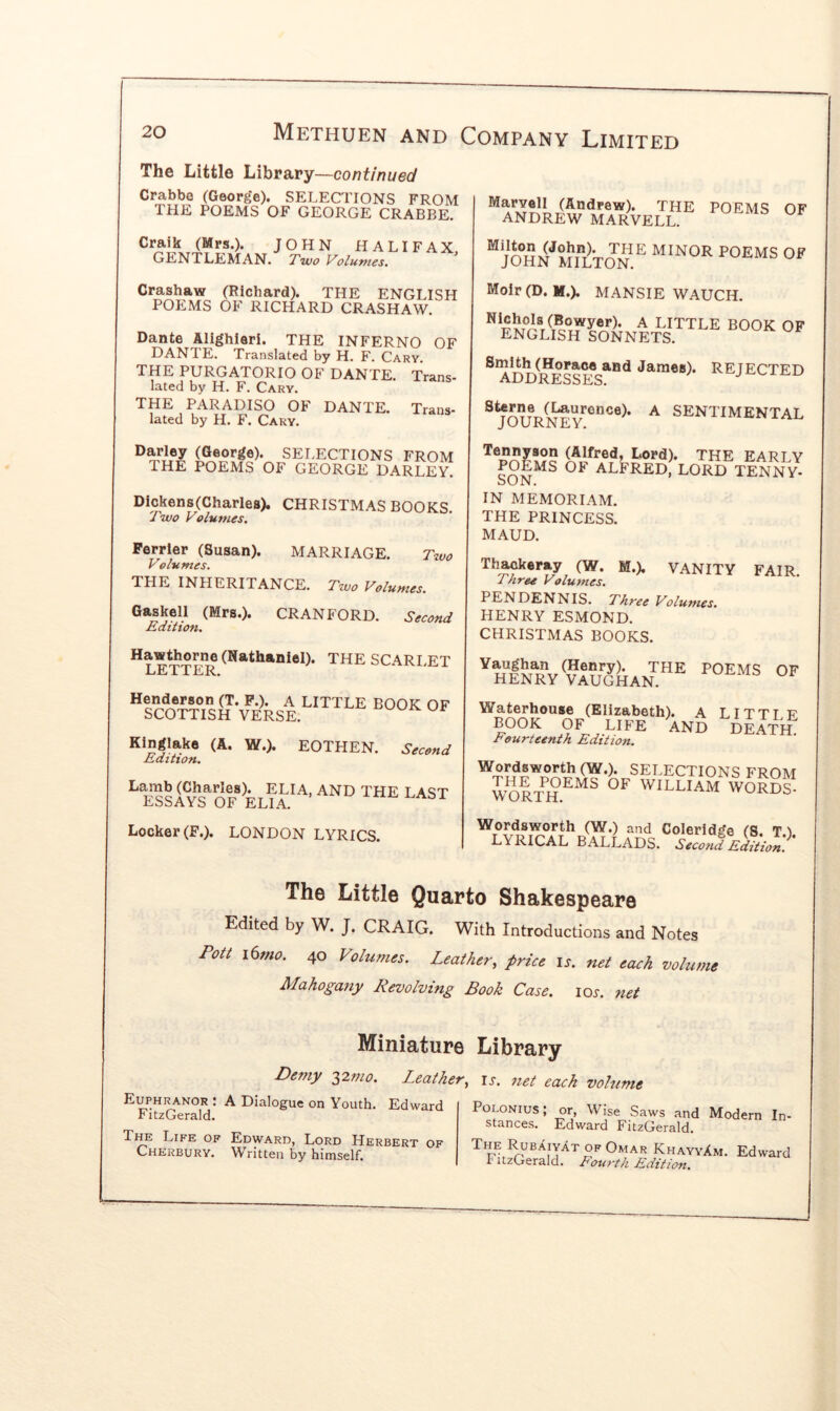 The Little Library —continued Crabbe (Georj^e). SELECTIONS FROM THE POEMS OF GEORGE CRABBE. Craik (Mrs.). JOHN HALIFAX. GENTLEMAN. Two V'olumes, Crashaw (Richard). THE ENGLISH POEMS OF RICHARD CRASHAW. Dante Alighieri. THE INFERNO OF DANTE. Translated by H. F. Cary. THE PURGATORIO OF DANTE. Trans- lated by H. F. Cary. THE PARADISO OF DANTE. Trans- lated by H. F. Cary. Darley (George). SELECTIONS FROM THE POEMS OF GEORGE DARLEy! Dickens(Charles). CHRISTMAS BOOKS. Two Volumes. Perrier (Susan). MARRIAGE. Two Volumes. THE INHERITANCE. Two Volumes. Gaskell (Mrs.). CRANFORD. Second Edition, the SCARLET LjEj i 1 IlK., P.). A LITTLE BOOK OF SCOTTISH VERSE. Kinglake (A. W.). EOTHEN. Second Edition, ^ the LAST LbbAYb OF ELIA. Locker (F.). LONDON LYRICS. (Andrew). THE POEMS OF ANDREW MARVELL. “jOHN''MrLTON MINOR POEMS OF Moir(D. M.). MANSIE WAUCH. A little book OF ENGLISH SONNETS. ^ ADD^resses^®** James). REJECTED A SENTIMENTAL JOURNEY. (Alfred, Lord). THE EARLY fOLMS OF ALFRED, LORD TENNY- SON. IN MEMORIAM. THE PRINCESS. MAUD. Th^keray (W. M.). VANITY FAIR. Three Volumes. PEN DENNIS. Three Volumes. HENRY ESMOND. CHRISTMAS BOOKS. Fourteenth Edition. Wordsworth (W.). SELECTIONS FROM WOR'/h^^^ WILLIAM WORDS- Wordsworth (W.) and Coleridge (S. T.I. LYRICAL BALLADS. Second Edition. The Little Quarto Shakespeare Edited by W. J. CRAIG. With Introductions and Notes Pott i6mo. 40 Volumes. Leather, price is. net each volume Mahogany Revolving Book Case. lox. net Miniature Library Demy 32;;/^. Leather, is. net each volume Euphranor : A Dialogue on Youth. Edward FitzGerald. The Life of Edward, Lord Herbert of Cherbury. Written by himself. POLONIUS stances. or, Wise Saws and Modern In- Edward FitzGerald. T^l^ Rubaiyat of Omar KhayyXm. FitzGerald. Fourth Edition. Edward