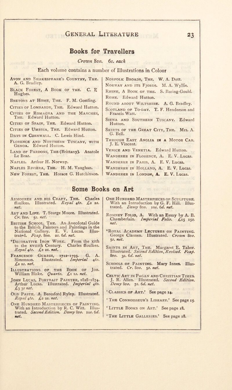 Books for TraYellers Crown %vo. 6s. each Each volume contains a number of Illustrations in Colour Avon and Shakespeare’s Country, The. A. G. Bradley. Black Forest, A Book of the. C. H Hughes. Bretons at Home, The. F. M. Gostllng. Cities of I.ombardy, The. Edward Hutton. Cities of Romagna and the Marches, The. Edward Hutton. Cities of Spain, The. Edward Hutton. Cities of Umbria, The. Edward Hutton. Days in Cornwall. C. Lewis Hind. Florence and Northern Tuscany, with Genoa. Edward Hutton. Land of Pardons, The (Brittany). Anatole Le Braz. Naples. Arthur H. Norway. Naples Riviera, The. H. M. Vaughan. New Forest, The. Horace G. Hutchinson. Norfolk Broads, The. W. A. Dutt. Norway and its Fjords. M. A. Wyllie. Rhine, A Book of the. S. Baring-Gould. Rome. Edward Hutton. Round about Wiltshire. A. G. Bradley. Scotland of To-day. T. F. Henderson and Francis Watt. Siena and Southern Tuscany. Hutton. Skirts of the Great City, The. G. Bell. Edward Mrs. A. Motor Car. Through East Anglia in a J. E. Vincent. Venice and Venetia. Edward Hutton. Wanderer in Florence, A. E. V. Lucas. Wanderer in Paris, A. E. V. Lucas. Wanderer in Holland, A. E. V. Lucas. Wanderer in London, A. E. V. Lucas. Some Books on Art Armourer and his Craft, The. Charles ffoulkes. Illustrated. Royal ^to. £,2 2s. net. Art and Life. T. Sturge Moore. Illustrated. Cr. Zvo. 5^. net. British School, The. An Anecdotal Guide to the British Painters and Paintings in the National Gallery. E. V. Lucas. Illus- trated. Fcap. %vo. 2S. 6d. net. ^Decorative Iron Work. From the xith to the xviiith Century. Charles ffoulkes. Royal i^to. £2 2s. net. Francesco Guardi, 1712-1793. G. A. Simonson. Illustrated. Imperial /ifto. £2 2S. net. Illustrations of the Book of Job. William Blake. Quarto. £1 is. net. John Lucas, Portrait Painter, 1828-1874. Arthur Lucas. Illustrated. Imperial yto. £2, 2,s net. Old Paste. A. Beresford Ryley. Illustrated. Royal i,to. £2 2s. net. One Hundred Masterpieces of Painting. With an Introduction by R. C. Witt. Illus- trated. Second Edition. DetnyZvo. ios.6d. net. One Hundred Masterpieces of Sculpture. With an Introduction hy G. F. Hill. Illus- trated. Demy 8vo. 10s. 6d. net. Romney Folio, A. With an Essay by A. B. Chamberlain. Imperial Folio. £15 15s. net. *Royal Academy Lectures on Painting. George Clausen. Illustrated. Crown %vo. S)S. net. Saints in Art, The. Margaret E. Tabor. Illustrated. Second Edition, Revised. Fcap. 8vo. 3s. 6d. net. Schools of Painting. Mary Innes. Illus- trated. Cr. 8vo. 5s. net. Celtic Art in Pagan and Christian Times. J. R. Allen. Illustrated. Second Edition. Demy 8vo. js. 6d. net. ‘ Classics of Art.’ See page 14- ‘ The Connoisseur’s Library.’ See page 15. ‘ Little Books on Art.’ See page 18. ‘The Little Galleries.’ Seepage 18.