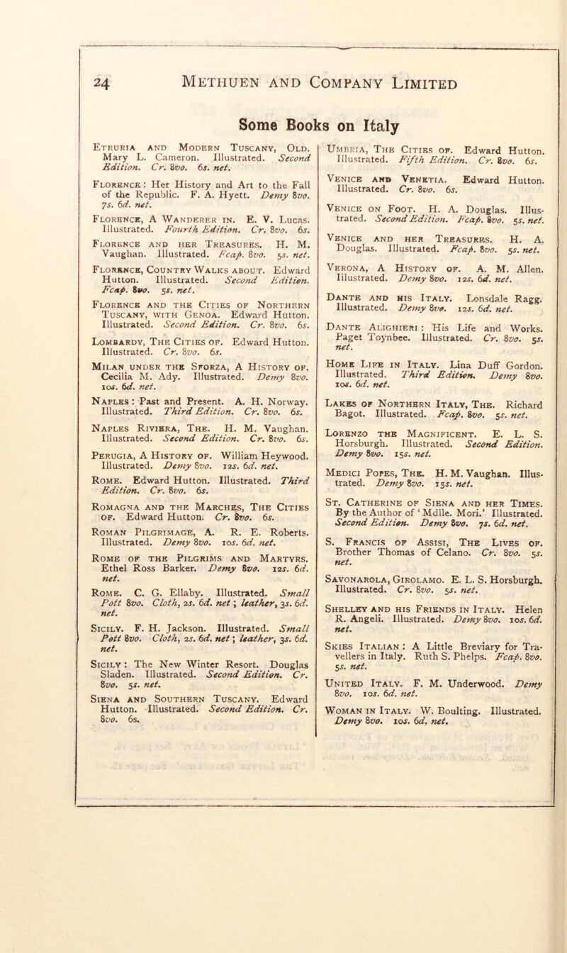 Some Books on Italy Etruria and Modern Tuscany, Old, Mary L. Cameron. Illustrated. Second Edition. Cr. 8vo. 6j. net. Florence: Her History and Art to the Fall of the Republic. F. A. Hyett. Demy %vo, 7s. 6d. net. Florence, A Wanderer in. E. V. Lucas. Illustrated. Fourth Edition. Cr. 8vo. ts. Florence and her Treasures. H. M. Vaughan. Illustrated. Fcap. Svo. 5J. net. Florence, Country Walks about. Edward Hutton. Illustrated. Second Edition. Fcnp. Zvo. 5^. net. Florence and the Cities of Northern Tuscany, with Genoa. Edward Hutton. Illustrated. Second Edition. Cr. 8vo. 6j. Lombardy, The Cities of. Edward Hutton. Illustrated. Cr. 8vo. 6s. Milan under the Sforza, A History of. Cecilia M. Ady. Illustrated. Demy 8vo. I os. 6d. net. Naples: Past and Present. A. H. Norway. Illustrated. Third Edition. Cr. 8vo. 6s. Naples Riviera, The. H. M. Vaughan. Illustrated. Second Edition. Cr. Zvo. 6j. Perugia, A History of. William Heywood. Illustrated. Demy Zvo. l^s. 6d. net. Rome. Edward Hutton. Illustrated. Third Edition. Cr. Zvo. 6s. Romagna and the Marches, The Cities of. Edward Hutton. Cr. Zvo. 6s. Roman Pilgrimage, A. R. E. Roberts. Illustrated. Demy Zvo. ioj. 6d. ftet. Rome of the Pilgrims and Martyrs. Ethel Ross Barker. Demy Zvo. 12s. 6d. net. Rome. C. G. Ellaby. Illustrated. Small Pott Zvo. Cloth, 2s. 6d. net; leather, ^s. 6d. net. Sicily. F. H. Jackson. Illustrated. Small Pott Zvo. Cloth, 2s. 6d. net; leather, 3s. 6d. net. Sicily : The New Winter Resort. Douglas Sladen. Illustrated. Second Edition. Cr. Zvo. 5^. net. Siena and Southern Tuscany. Edward Hutton. Illustrated. Second Edition. Cr. Zvo. 6s. Umbria, The Cities of. Edward Hutton. Illustrated. Fifth Edition. Cr. Zvo. 6s. Venice and Vknetia. Edward Hutton. Illustrated. Cr. Zvo. 6s. Venice on Foot. H. A. Douglas. Illus- trated. Second Edition. Fcap. Zvo. 5J. net. Venice and her Treasures. H. A. Douglas. Illustrated. Fcap. Zvo. 5^. net. Verona, A History of. A. M. Allen. Illustrated. Demy Zvo. 12s. 6d. net. Dante and his Italy. Lonsdale Ragg. Illustrated. Demy Zvo. 12s. 6d. net. Dante Alighieri : His Life and Works. Paget I'oynbee. Illustrated. Cr. Zvo. sj. net. Home Life in Italy. Lina Duff Gordon. Illustrated. Third Edition, Demy Zvo. xos. (d. net. Lakes or Northern Italy, The. Richard Bagot. Illustrated. Fcap. Zvo. ss. net. Lorenzo the Magnificent. E. L. S. Horsburgh. Illustrated. Second Edition. Demy Zvo. 15s. net. Medici Popes, The. H. M. Vaughan. Illus- trated. Demy Zvo. 15^. net. St. Catherine of Siena and her Times. By the Author of ‘ Mdlle. Mori.’ Illustrated. Second Edition. Demy Zvo. 75. 6d. net. S. Francis of Assisi, The Lives of. Brother Thomas of Celano. Cr. Zvo. sj. net. Savonarola, Girolamo. E. L. S. Horsburgh. Illustrated. Cr. Zvo. 5J. net. Shelley and his Friends in Italy. Helen R. Angeli. Illustrated. Demy Zvo. 10s. 6d. net. Skies Italian : A Little Breviary for Tra- vellers in Italy. Ruth S. Phelps. Fcap. Zvo. SS. net. United Italy. F. M. Underwood. Demy Zvo. I os. 6d. net. Woman in Italy. W. Boulting. Illustrated. Demy Zvo. ioj. 6d. net.