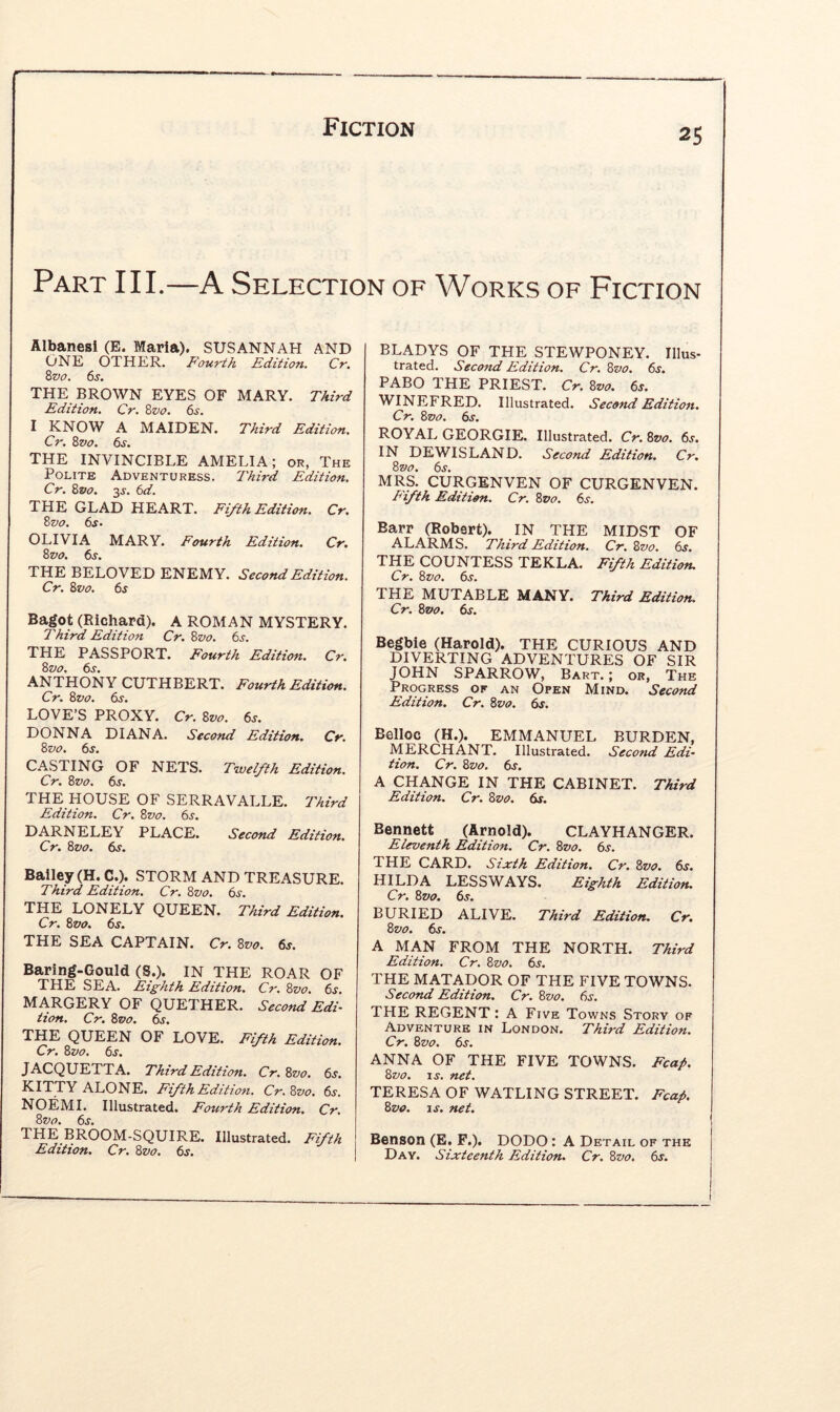 Part III.—A Selection of Works of Fiction Albanesi (E. Maria). SUSANNAH AND ONE OTHER. Fourth Edition. Cr, Zvo. 6j. THE BROWN EYES OF MARY. Third Edition. Cr. Zvo. 6s. I KNOW A MAIDEN. Third Edition. Cr. Zvo. 6s. THE INVINCIBLE AMELIA; or, The Polite Adventuress. Third Edition. Cr. Zpo. 3j. 6d. THE GLAD HEART. Fifth Edition. Cr. Zvo. 6s- OLIVIA MARY. Fourth Edition. Cr. Zvo. 6s. THE BELOVED ENEMY. Second Edition. Cr. Zvo. 6s Bagot (Richard). A ROMAN MYSTERY. Third Edition Cr. Zvo. 6s. THE PASSPORT. Fourth Edition. Cr. Zvo. 6s. ANTHONY CUTHBERT. Fourth Edition. Cr. Zvo. dy. LOVE’S PROXY. Cr. Zvo. 6s. DONNA DIANA. Second Edition. Cr. Zvo. 6s. CASTING OF NETS. Twelfth Edition. Cr. Zvo. 6^. THE HOUSE OF SERRAVALLE. Third Edition. Cr. Zvo. 6s. DARNELEY PLACE. Second Edition. Cr. Zvo. 6s. Bailey (H. C.). STORM AND TREASURE. Third Edition. Cr. Zvo. 6s. THE LONELY QUEEN. Third Edition. Cr. Zvo. 6s. THE SEA CAPTAIN. Cr. Zvo. 6s. Baring-Gould (S.). IN THE ROAR OF THE SEA. Eighth Edition. Cr. Zvo. 6j. MARGERY OF QUETHER. Second Edi- tion. Cr. Zvo. 6s. THE QUEEN OF LOVE. Fifth Edition. Cr. Zvo. 6s. JACQUETTA. Third Edition. Cr. Zvo. 6^. KITTY ALONE. Fifth Edition. Cr. Zvo. 6j. NOEMI. Illustrated. Fourth Edition. Cr. Zvo. 6s. THE BROOM-SQUIRE. Illustrated. Fifth Edition. Cr. Zvo. 6s. BLADYS OF THE STEWPONEY. Illus- trated. Second Edition. Cr. Zvo. 6s. PABO THE PRIEST. Cr. Zvo. 6s. WINEFRED. Illustrated. Second Edition. Cr. Zvo. 6s. ROYAL GEORGIE. Illustrated. Cr. Zvo. 6s, IN DEWISLAND. Second Edition. Cr, Zvo. 6s. MRS. CURGENVEN OF CURGENVEN. Pifth Edition. Cr. Zvo. 6s. Barr (Robert). IN THE MIDST OF ALARMS. Third Edition. Cr. Zvo. 6s. THE COUNTESS TEKLA. Fifth Edition. Cr. Zvo. 6s. THE MUTABLE MANY. Third Edition. Cr. Zvo. 6s. Begbie (Harold). THE CURIOUS AND DIVERTING ADVENTURES OF SIR JOHN SPARROW, Bart. ; or, The Progress of an Open Mind. Second Edition. Cr. Zvo. 6s. Belloc (H.). EMMANUEL BURDEN, MERCHANT. Illustrated. Second Edi- tion. Cr. Zvo. 6s. A CHANGE IN THE CABINET. Third Edition. Cr. Zvo. 6s. Bennett (Arnold). CLAYHANGER. Eleventh Edition. Cr. Zvo. 6s. THE CARD. Sixth Edition. Cr. Zvo. 6s. HILDA LESS WAYS. Eighth Edition. Cr. Zvo. 6s. BURIED ALIVE. Third Edition. Cr. Zvo. 6s. A MAN FROM THE NORTH. Third Edition. Cr. Zvo. 6s. THE MATADOR OF THE FIVE TOWNS. Second Edition. Cr. Zvo. 6s. THE REGENT: A Five Towns Story of Adventure in London. Third Edition. Cr. Zvo. 6s. ANNA OF THE FIVE TOWNS. Fcap, Zvo. IS. net. TERESA OF WATLING STREET. Fcap. Zvo. IS, net. Benson (E. F.). DODO : A Detail of the Day. Sixteenth Edition, Cr. Zvo. 6s.