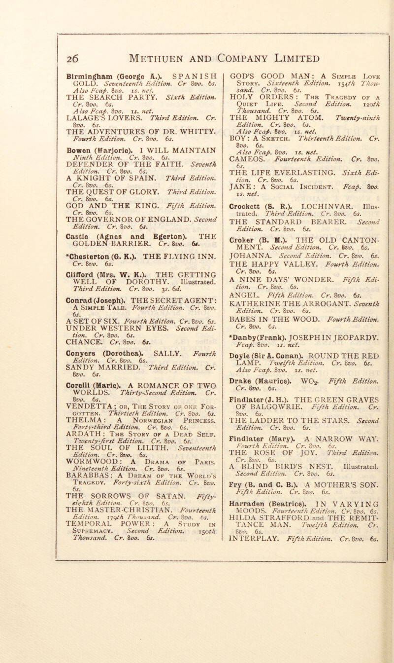 Birmingham (George A.). SPANISH GOLD. Seventeenth Edition. Cr 8vo. 6s. Also Fcap. 87)0. u. net. THE SEARCH PARTY. Sixth Edition. Cr. 8vo. 6s. Also Fcap. 8vo. is. net. LALAGE’S LOVERS. Third Edition. Cr. 8vo. 6s. THE ADVENTURES OF DR. WHITTY. Fourth Edition. Cr. 8vo. 6s. Bowen (Marjorie). I WILL MAINTAIN Ninth Edition. Cr. 8vo. 6s. DEFENDER OF THE FAITH. Seventh Edition. Cr. 8vo. 6s. A KNIGHT OF SPAIN. Third Edition. Cr. 8vo. 6s. THE QUEST OF GLORY. Third Edition. Cr. 8vo. 6s. GOD AND THE KING. Fi/th Edition. Cr. 8vo. 6s. THE GOVERNOR OF ENGLAND. Second Edition. Cr. 87)0. 6s. Castle (Agnes and Egerton). THE GOLDEN BARRIER. Cr. 8vo. 6s. ♦Chesterton (G. K.). THE FLYING INN. Cr. 8vo. 6s. Clifford (Mrs. W. K.), THE GETTING WELL OF DOROTHY. Illustrated. Third Edition. Cr. 8vo. 3J. 6d. Conrad (Joseph). THE SECRET AGENT: A Simple Tale. Fourth Edition. Cr. 8vo. 6s. A SET OF SIX. Fourth Edition. Cr.8vo. 6j. UNDER WESTERN EYES. Second Edi- tion. Cr. 8vo. 6s. CHANCE. Cr. 8vo. 6s. Conyers (Dorothea). SALLY. Fourth Edition. Cr. 8vo. 6s. SANDY MARRIED. Third Edition. Cr. 8vo. 6s. Corelli (Marie). A ROMANCE OF TWO WORLDS. Thirty-Second Edition. Cr. 8vo. 6s. VENDETTA ; or. The Story of one For- gotten. Thirtieth Edition. Cr. 8vo. 6s. THELMA; A Norwegian Princess. Forty-third Edition. Cr. 8vo. 6s. ARDATH : The Story of a Dead Self. Tiventy-first Edition. Cr. 8vo. 6.9. THE SOUL OF LILITH. Seventeenth Edition. Cr. 8vo. 6s. WORMWOOD: A Drama of Paris. Nineteenth Edition. Cr. 8vo. 6s. BARABBAS: A Dream of the World’s Tragedy. Forty-sixth Edition. Cr. 8vo. 6s. THE SORROWS OF SATAN. Fi/ty- eiyhth Edition. Cr. 8vo. 6s. THE MASTER-CHRISTIAN. Fourteenth Edition. i-j{)th Thi'us'ind. Cr. 8vo. 6s. TEMPORAL POWER: A Study in Supremacy. Second Edition. i^oth Thousand. Cr. 8vo. 6s. GOD’S GOOD MAN: A Simple Love Story. Sixteenth Edition. 154M Thou- sand. Cr. 8vo. 6s. HOLY ORDERS : The Tragedy of a Quiet Life. Second Edition. 120th Thousand. Cr. 8vo. 6s. THE MIGHTY ATOM. Twenty-ninth Edition. Cr. 8vo. 6s. Also Fcap. 8vo. is. net. BOY: A Sketch. Thirteenth Edition. Cr. 87)0. 6s. Also Fcap. 8vo. is. net. CAMEOS. Fourteenth Edition. Cr. 8vo. 6s. THE LIFE EVERLASTING. Sixth Edi- tion. Cr. 8vo. 6s. JANE: A Social Incident. Fcap. 8vo. IS. net. Crockett (S. R.). LOCHINVAR. Illus- trated. Third Edition. Cr. 8vo. 6s. THE STANDARD BEARER. Second Edition. Cr. 8vo. 6s. Croker (B. M.). THE OLD CANTON- MENT. Second Edition. Cr. 8vo. 6s. JOHANNA. Seco7id Edition. Cr. 8vo. 6s. THE HAPPY VALLEY. Fourth Edition. Cr. 8vo. 6s. A NINE DAYS’ WONDER. Fifth Edi- tion. Cr. 8vo. 6s. ANGEL. Fifth Edition. Cr. 8vo. 6s. KATHERINE THE ARROGANT. Seventh Edition. Cr. 8vo. 6s. BABES IN THE WOOD. Fourth Edition. Cr. 8vo. 6s. ♦Danby(Frank). JOSEPH IN JEOPARDY. Fcap. 8vo. IS. net. Doyle (Sir A. Conan). ROUND THE RED LAMP. Twelfth Edition. Cr. 8vo. 6s. Also Fcap. 8vo. u. 7iet. Drake (Maurice). W02- Fifth Edition. Cr. 8vo. 6s. Findlater(J. H.). THE GREEN GRAVES OF BALGOWRIE. Fifth Edition. Cr. 8vo. 6s. THE LADDER TO THE STARS. Second Edition. Cr. 8vo. 6s. Findlater (Mary). A NARROW WAY. Eou7'th Edition. Cr. 87)0. 6s. THE ROSE OF JOY. Third Edition. Cr. 8vo. 6s. A BLIND BIRD’S NEST. Illustrated. Second Edition. Cr. 8vo. 6s. Fry (B. and C. B.). A MOTHER’S SON. Fifth Edition. Cr. 8vo. 65'. Harraden (Beatrice). IN VARYING MOODS. FourteenNi Edition. Cr. 8vo. 6s. HILDA STRAFFORD and THE REMIT- TANCE M.'\N. Iwelfth Edition. Cr. 8vo. 6j. INTERPLAY. Fifth Edition. Cr.8vo. 6^.