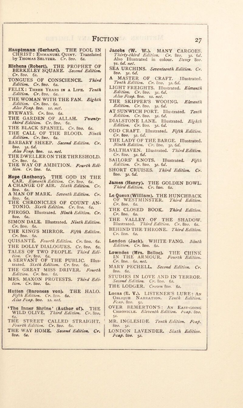 Hauptmann (Gerhart). THE FOOL IN CHRIST : Emmanuel Quint. Translated by Thomas Seltzer. Cr. i,vo. 6s. HIchens (Robert). THE PROPHET OF BERKELEY SQUARE. Second Edition, Cr, Zvo. 6s. TONGUES OF CONSCIENCE. Third Edition. Cr. Zvo. 6s. FELIX: Three Years in a Life. Tenth Edition. Cr. Zvo. 6s. THE WOMAN WITH THE FAN. Eighth Edition. Cr. Zvo. 6s. Also Fcap. Zvo. u. net. BYEWAYS. Cr. Zvo. 6s. THE GARDEN OF ALLAH. Twenty- third Edition. Cr. Zvo. 6s. THE BLACK SPANIEL. Cr. Zvo. 6s. THE CALL OF THE BLOOD. Ninth Edition. Cr. Zvo. 6s. BARBARY SHEEP. Second Edition. Cr, Zvo. 3J. 6d. A Iso Fcap. Zvo. is. net. THE DWELLER ON THE THRESHOLD. Cr. Zvo. 6s. THE WAY OF AMBITION. Fourth Edi- tion. Cr. Zvo. 6s. Hope (Anthony). THE GOD IN THE CAR. Eleventh Edition. Cr. Zvo. 6s. A CHANGE OF AIR. Sixth Edition. Cr. Zvo. 6s. A MAN OF MARK. Seventh Edition. Cr. Zvo. 6s. THE CHRONICLES OF COUNT AN- TONIO. Sixth Edition. Cr. Zvo. 6s. PHROSO. Illustrated. Ninth Edition. Cr. Zvo. 6s. SIMON DALE. Illustrated. Ninth Edition. Cr. Zvo. 6s. THE KING’S MIRROR. Fifth Edition. Cr. Zvo. 6s. QU IS ANTE. Fourth Edition. Cr. Zvo. 6s. THE DOLLY DIALOGUES. Cr. Zvo. 6s. TALES OF TWO PEOPLE. Third Edi- tion. Cr. Zvo. 6s. A SERVANT OF THE PUBLIC. Illus- trated. Sixth Edition. Cr. Zz>o. 6s. THE GREAT MISS DRIVER. Fourth Edition. Cr. Zvo. 6j. MRS. MAXON PROTESTS. Third Edi- tion. Cr. Zvo. 6s. Hutten (Baroness von). THE HALO. Fifth Edition. Cr. Zvo. 6s. A iso Fcap. Zvo. is. net. ‘The Inner Shrine’ (Author of). THE WILD OLIVE. Third Edition. Cr. Zvo. 6s. THE STREET CALLED STRAIGHT. Fourth Edition. Cr. Zvo. 6s. THE WAY HOME, Second Edition, Cr, Zvo. 6s. 27 Jacobs (W. W.). MANY CARGOES. Thirty-third Edition. Cr. Zvo. 3s. 6d. Also Illustrated in colour. Demy Zvo. Ts. 6d. net. SEA URCHINS. Seventeenth Edition. Cr. Zvo. 3s. 6d. A MASTER OF CRAFT. Illustrated. Tenth Edition. Cr. Zvo. 3s. 6d. light freights. Illustrated. Eleventh Edition. Cr. Zvo. 3s. 6d. Also Fcap. Zvo. is. net. THE SKIPPER’S WOOING. Eleventh Edition. Cr. Zvo. 3J. 6d. AT SUNWICH PORT. Illustrated. Tenth Edition. Cr. Zvo. 3.5'. 6d. DIALSTONE LANE. Illustrated. Eighth Edition. Cr. Zvo. 3.?. 6d. ODD CRAFT. Illustrated. Fifth Edition. Cr. Zvo. 3s, 6d. THE LADY QF THE BARGE. Illustrated. Ninth Edition. Cr. Zvo. 35'. 6d. SALTHAVEN. Illustrated. Third Edition. Cr. Zvo. 3s. 6d. SAILORS’ KNOTS. Illustrated. Fifth Edition. Cr. Zvo. 3s. 6d. SHORT CRUISES. Third Edition. Cr. Zvo. 3s. 6d. James (Henry). THE GOLDEN BOWL. Third Edition. Cr. Zvo. 6s. Le Queux (William). THE HUNCHBACK OF WESTMINSTER. Third Edition. Cr. Zvo. 6s. THE CLOSED BOOK. Third Edition. Cr. Zvo. 6s. THE VALLEY OF THE SHADOW. Illustrated. Third Edition. Cr. Zvo. 6s. BEHIND THE THRONE. Third Edition. Cr. Zvo. 6s. London (Jack). WHITE PANG. Ninth Edition. Cr. Zvo. 6s. Lowndes (Mrs. Belloc). THE CHINK IN THE ARMOUR, E'cnrih Edition. Cr. Zvo. 6s. net. MARY PECHELL. Second Edition. Cr. Zvo. 6s. STUDIES IN LOVE AND IN TERROR. Second Edition. Cr. Zvo. 6s. THE LODGER. Crown Zvo. 6s. Lucas (E. Y.). LISTENER’S LURE : An Oblique Narration. Tenth Edition. Fcap. Zvo. 55. OVER BEMERTON’S: An Easy-going Chronicle. Eleventh Edition, heap. Zvo. MR. INGLESIDE. Tenth Edition. Fcap, Zvo. 55. LONDON LAVENDER. Sixth Edition, heap. Zvo. 3s.
