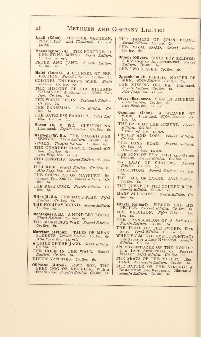 I I 28 Methuen and Company Limited Lyall (Edna). DERRICK VAUGHAN, NOVELIST. 44/^ Thousand. Cr. 8z>o. 3s. 6d. Macnaughtan (8.). THE FORTUNE OF CHRISTINA M'NAB. Sixth Edition. Cr. Zvo. 2S. net. PETER AND JANE. Fourth Edition. Cr. Zvo. ts. THE TAMING OF JOHN BLUNT. Second Edition. Cr. Zvo. 6s. royal ROAD. Second Edition. Cr, Zvo. 6s. Onions (Oliver). GOOD BOY SELDOM: A Romance of Advertisement. Second Edition. Cr. Zvo. 6s. THE TWO KISSES. Cr. Zvo. 6s. Malet (Lucas). A COUNSEL OF PER- BECTION. Second Edition. Cr. Zvo. 6s. COLONEL ENDERBY’S WIFE. Sixth Edition. Cr. Zvo. 6j. THE HISTORY OF SIR RICHARD CALMADY: A Romance. Ninth Edi- tion. Cr. Zvo. 6s. THE WAGES OF SIN. Sixteenth Edition. Cr. Zvo. 6s. THE CARISSIMA. Fifth Edition. Cr. Zvo. 6s. THE GATELESS BARRIER. Fifth Edi- tion. Cr. Zvo. 6s. Mason (A. E. W.). CLEMENTINA. Illustrated. Efhth Edition. Cr. Zvo. 6s. Oppenheim (E. Phillips). MASTER OF Fifth Edition. Cr. Zvo. 6j. THE MISSING DELORA. Illustrated. Fourth Edition. Cr. Zvo. 6s. A Iso F'cap. Zvo. is. net. Orczy (Baroness). FIRE IN STUBBLE Fifth Edition. Cr. Zvo. 6s. A iso Fcap. Zvo. is. net. Oxenham (John). A WEAVER OF WEBS. Illustrated. Fifth Edition. Cr. Zvo. 6s. THE GATE OF THE DESERT. Eighth Edition. Cr. Zvo. 6j. * Also Fcap. Zvo. is. net. Maxwell (W. B.). THE RAGGED MES- SENGER. Third Edition. Cr. Zvo. 6s. VIVIEN. Twelfth Edition. THE GUARDED FLAME. tion. Cr. Zvo. 6^. Also Fcap. Zvo. is. net. ODD LENGTHS. Second Edition. 6s. HILL RISE. Fourth Edition. Cr. Zvo. 6s. Also Fcap. Zvo. is. net. THE COUNTESS OF MAYBURY: Be- tween You AND I. Flurth Edition. Cr. Zvo. 6s. Cr. Zvo. 6j. Seventh Edi- Cr. Zvo. PROFIT AND LOSS. Fourth Edition. Cr. Zvo. 6s. IHE LONG ROAD. Fourth Edition. Cr. Zvo. 6j. A Iso Fcap. Zvo. is. net. 1 HE SONG OF HYACINTH, and Other Stories. Second Edition. Cr. Zvo. 6s. MY LADY OF SHADOWS. Fourth Edition. Cr. Zvo. 6s. LAURISTONS. Fourth Edition. Cr. Zvo. 6s. THE COIL OF CARNE. Sixth Edition. Cr. Zvo. 6s. THE REST CURE. Fourth Edition. Cr. Zvo. 6s. Milne (A. A.). THE DAY’S PLAY. Fifth Edition. Cr. Zvo. 6s. THE HOLIDAY ROUND. Second Edition. Cr. Zvo. dr. Montague (C. E.). A HIND LET LOOSE. 'Third Edition. Cr. Zvo. 6s. THE MORNING’S WAR. Second Edition. Cr. Zvo. 6s. Morrison (Arthur). TALES OF MEAN STREETS. Seventh Edition. Cr. Zvo. 6s. Also Fcap. Zvo. is. net. A CHILD OF THE JAGO. Sixth Edition. Cr. Zvo. 6s. THE HOLE IN THE WALL. Fourth Edition. Cr. Zvo. 6s. DIVERS VANITIES. Cr. Zvo. 6s. Ollivant (Alfred). OWD BOB, THE GREY DOG OF KENMUIR. With a Frontispiece. Twelfth Edition. Cr. Zvo. 6s. THE QUEST OF THE GOLDEN ROSE. Fourth Edition. Cr. Zvo. 6s. MARY ALL-ALONE. '1 hird Edition. Cr. Zvo. 6s. Parker (Gilbert). PIERRE AND HIS PEOPLE. Seventh Edition. Cr. Zvo. dr. ^IRS. FALCHION. Fifth Edition. Cr. Zvo. 6s. THE TRANSLATION OF A SAVAGE. Fourth Edition. Cr. Zvo. 6s. THE TRAIL OF THE SWORD. Ulus- trated. Tenth Edition. Cr. Zvo. 6s. WHEN VALMOND CAME TO PONTIAC : The Story of a Lost Napoleon. Seventh Edition. Cr. Zvo. 6s. AN ADVENTURER OF THE NORTH: The Last Adventures of ‘ Pretty Pierre.’ Fifth Edition. Cr. Zvo. 6s. THE SEATS OF THE MIGHTY. Illus- trated. Nineteenth Edition. Cr. Zvo. 6s. THE BATTLE OF THE STRONG: A Romance OF Two Kingdoms. Illustrated. Seventh Edition. Cr. Zvo. dr.
